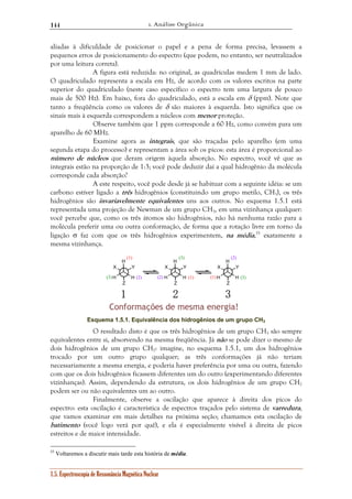 1. Análise Orgânica 
144 
aliadas à dificuldade de posicionar o papel e a pena de forma precisa, levassem a 
pequenos erros de posicionamento do espectro (que podem, no entanto, ser neutralizados 
por uma leitura correta). 
A figura está reduzida: no original, as quadrículas medem 1 mm de lado. 
O quadriculado representa a escala em Hz, de acordo com os valores escritos na parte 
superior do quadriculado (neste caso específico o espectro tem uma largura de pouco 
mais de 500 Hz). Em baixo, fora do quadriculado, está a escala em δ (ppm). Note que 
tanto a freqüência como os valores de δ são maiores à esquerda. Isto significa que os 
sinais mais à esquerda correspondem a núcleos com menor proteção. 
Observe também que 1 ppm corresponde a 60 Hz, como convém para um 
aparelho de 60 MHz. 
Examine agora as integrais, que são traçadas pelo aparelho (em uma 
segunda etapa do processo) e representam a área sob os picos: esta área é proporcional ao 
número de núcleos que deram origem àquela absorção. No espectro, você vê que as 
integrais estão na proporção de 1:3; você pode deduzir daí a qual hidrogênio da molécula 
corresponde cada absorção? 
A este respeito, você pode desde já se habituar com a seguinte idéia: se um 
carbono estiver ligado a três hidrogênios (constituindo um grupo metilo, CH3), os três 
hidrogênios são invariavelmente equivalentes uns aos outros. No esquema 1.5.1 está 
representada uma projeção de Newman de um grupo CH3, em uma vizinhança qualquer: 
você percebe que, como os três átomos são hidrogênios, não há nenhuma razão para a 
molécula preferir uma ou outra conformação, de forma que a rotação livre em torno da 
ligação σ faz com que os três hidrogênios experimentem, na média,55 exatamente a 
mesma vizinhança. 
H 
X Y 
H H 
Z 
1.5. Espectroscopia de Ressonância Magnética Nuclear 
H 
(3) (2) 
X Y 
H H 
Z 
H 
X Y 
H H 
Z 
(1) 
(3) (2) (2) (1) (1) 
(3) 
1 2 3 
Conformações de mesma energia! 
Esquema 1.5.1. Equivalência dos hidrogênios de um grupo CH3 
O resultado disto é que os três hidrogênios de um grupo CH3 são sempre 
equivalentes entre si, absorvendo na mesma freqüência. Já não se pode dizer o mesmo de 
dois hidrogênios de um grupo CH2: imagine, no esquema 1.5.1, um dos hidrogênios 
trocado por um outro grupo qualquer; as três conformações já não teriam 
necessariamente a mesma energia, e poderia haver preferência por uma ou outra, fazendo 
com que os dois hidrogênios ficassem diferentes um do outro (experimentando diferentes 
vizinhanças). Assim, dependendo da estrutura, os dois hidrogênios de um grupo CH2 
podem ser ou não equivalentes um ao outro. 
Finalmente, observe a oscilação que aparece à direita dos picos do 
espectro: esta oscilação é característica de espectros traçados pelo sistema de varredura, 
que vamos examinar em mais detalhes na próxima seção; chamamos esta oscilação de 
batimento (você logo verá por quê), e ela é especialmente visível à direita de picos 
estreitos e de maior intensidade. 
55 Voltaremos a discutir mais tarde esta história de média. 
 