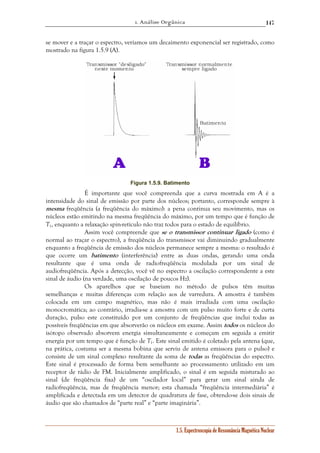 1. Análise Orgânica 
147 
se mover e a traçar o espectro, veríamos um decaimento exponencial ser registrado, como 
mostrado na figura 1.5.9 (A). 
Figura 1.5.9. Batimento 
É importante que você compreenda que a curva mostrada em A é a 
intensidade do sinal de emissão por parte dos núcleos; portanto, corresponde sempre à 
mesma freqüência (a freqüência do máximo): a pena continua seu movimento, mas os 
núcleos estão emitindo na mesma freqüência do máximo, por um tempo que é função de 
T1, enquanto a relaxação spin-retículo não traz todos para o estado de equilíbrio. 
Assim você compreende que se o transmissor continuar ligado (como é 
normal ao traçar o espectro), a freqüência do transmissor vai diminuindo gradualmente 
enquanto a freqüência de emissão dos núcleos permanece sempre a mesma: o resultado é 
que ocorre um batimento (interferência) entre as duas ondas, gerando uma onda 
resultante que é uma onda de radiofreqüência modulada por um sinal de 
audiofreqüência. Após a detecção, você vê no espectro a oscilação correspondente a este 
sinal de áudio (na verdade, uma oscilação de poucos Hz). 
Os aparelhos que se baseiam no método de pulsos têm muitas 
semelhanças e muitas diferenças com relação aos de varredura. A amostra é também 
colocada em um campo magnético, mas não é mais irradiada com uma oscilação 
monocromática; ao contrário, irradia-se a amostra com um pulso muito forte e de curta 
duração, pulso este constituído por um conjunto de freqüências que inclui todas as 
possíveis freqüências em que absorverão os núcleos em exame. Assim todos os núcleos do 
isótopo observado absorvem energia simultaneamente e começam em seguida a emitir 
energia por um tempo que é função de T1. Este sinal emitido é coletado pela antena (que, 
na prática, costuma ser a mesma bobina que serviu de antena emissora para o pulso) e 
consiste de um sinal complexo resultante da soma de todas as freqüências do espectro. 
Este sinal é processado de forma bem semelhante ao processamento utilizado em um 
receptor de rádio de FM. Inicialmente amplificado, o sinal é em seguida misturado ao 
sinal (de freqüência fixa) de um “oscilador local” para gerar um sinal ainda de 
radiofreqüência, mas de freqüência menor; esta chamada “freqüência intermediária” é 
amplificada e detectada em um detector de quadratura de fase, obtendo-se dois sinais de 
áudio que são chamados de “parte real” e “parte imaginária”. 
1.5. Espectroscopia de Ressonância Magnética Nuclear 
 