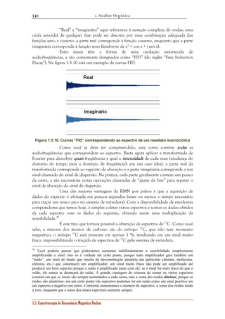 1. Análise Orgânica 
148 
“Real” e “imaginário” aqui referem-se à notação complexa de ondas; uma 
onda senoidal de qualquer fase pode ser descrita por uma combinação adequada das 
funções seno e cosseno: a parte real corresponde à função cosseno, enquanto que a parte 
imaginária corresponde à função seno (lembre-se de eix = cos x + i sen x). 
Estes sinais têm a forma de uma oscilação amortecida de 
audiofreqüências, e são comumente designados como “FID” (do inglês “Free Induction 
Decay”). Na figura 1.5.10 está um exemplo de curvas FID. 
Figura 1.5.10. Curvas “FID” correspondendo ao espectro de um mesilato macrocíclico 
Como você já deve ter compreendido, esta curva contém todas as 
audiofreqüências que correspondem ao espectro. Basta agora aplicar a transformada de 
Fourier para descobrir quais freqüências e qual a intensidade de cada uma (mudança do 
domínio do tempo para o domínio da freqüência): em um caso ideal, a parte real da 
transformada corresponde ao espectro de absorção e a parte imaginária corresponde a um 
sinal chamado de sinal de dispersão. Na prática, cada parte geralmente contém um pouco 
da outra, e são necessárias certas operações chamadas de “ajuste de fase” para separar o 
sinal de absorção do sinal de dispersão. 
Uma das maiores vantagens da RMN por pulsos é que a aquisição de 
dados do espectro é efetuada em poucos segundos (mais ou menos o tempo necessário 
para traçar um único pico no sistema de varredura). Com a disponibilidade de excelentes 
computadores que temos hoje, é simples coletar vários espectros e somar os dados obtidos 
de cada espectro com os dados do seguinte, obtendo assim uma multiplicação da 
sensibilidade.58 
É este fato que tornou possível a obtenção de espectros de 13C. Como você 
sabe, a maioria dos átomos de carbono são do isótopo 12C, que não tem momento 
magnético; o isótopo 13C está presente em apenas 1 %, resultando em um sinal muito 
fraco, impossibilitando o traçado de espectros de 13C pelo sistema de varredura. 
58 Você poderia pensar que poderíamos aumentar indefinidamente a sensibilidade simplesmente 
amplificando o sinal. Isto só é verdade até certo ponto, porque todo amplificador gera também um 
“ruído”, um sinal de fundo que resulta da movimentação aleatória das partículas (átomos, moléculas, 
elétrons, etc.) que constituem um amplificador; um sinal muito fraco não pode ser amplificado até 
produzir um bom espectro porque o ruído é amplificado junto com ele: se o sinal for mais fraco do que o 
ruído, ele nunca se destacará do ruído. A grande vantagem do sistema de somar os vários espectros 
consiste em que os sinais são sempre aumentados a cada soma, mas a soma dos ruídos diminui, porque os 
ruídos são aleatórios: em um certo ponto (do espectro) podemos ter um ruído como um sinal positivo em 
um espectro e negativo em outro. Conforme aumentamos o número de espectros, a soma dos ruídos tende 
a zero, enquanto que a soma dos sinais espectrais aumenta sempre. 
1.5. Espectroscopia de Ressonância Magnética Nuclear 
 