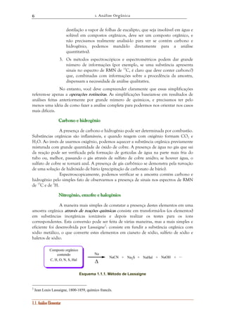 1. Análise Orgânica 
6 
1.1. Análise Elementar 
destilação a vapor de folhas de eucalipto, que seja insolúvel em água e 
solúvel em compostos orgânicos, deve ser um composto orgânico, e 
não precisamos realmente analisá-lo para ver se contém carbono e 
hidrogênio; podemos mandá-lo diretamente para a análise 
quantitativa). 
3. Os métodos espectroscópicos e espectrométricos podem dar grande 
número de informações (por exemplo, se uma substância apresenta 
sinais no espectro de RMN de 13C, é claro que deve conter carbono!) 
que, combinadas com informações sobre a procedência da amostra, 
dispensam a necessidade de análise qualitativa. 
No entanto, você deve compreender claramente que essas simplificações 
referem-se apenas a operações rotineiras. As simplificações baseiam-se em resultados de 
análises feitas anteriormente por grande número de químicos, e precisamos ter pelo 
menos uma idéia de como fazer a análise completa para podermos nos orientar nos casos 
mais difíceis. 
CCa aarrrbbbooonnnooo eee hhhiiidddrrrooogggêêênnniiiooo 
A presença de carbono e hidrogênio pode ser determinada por combustão. 
Substâncias orgânicas são inflamáveis, e quando reagem com oxigênio formam CO2 e 
H2O. Ao invés de usarmos oxigênio, podemos aquecer a substância orgânica previamente 
misturada com grande quantidade de óxido de cobre. A presença de água no gás que sai 
da reação pode ser verificada pela formação de gotículas de água na parte mais fria do 
tubo ou, melhor, passando o gás através de sulfato de cobre anidro; se houver água, o 
sulfato de cobre se tornará azul. A presença de gás carbônico se demonstra pela turvação 
de uma solução de hidróxido de bário (precipitação de carbonato de bário). 
Espectroscopicamente, podemos verificar se a amostra contém carbono e 
hidrogênio pelo simples fato de observarmos a presença de sinais nos espectros de RMN 
de 13C e de 1H. 
Niiitttrrrooogggêêênnniiiooo,,, eeennnxxxooofffrrreee eee hhhaaalllooogggêêênnniiiooosss 
A maneira mais simples de constatar a presença destes elementos em uma 
amostra orgânica através de reações químicas consiste em transformá-los (os elementos) 
em substâncias inorgânicas ionizáveis e depois realizar os testes para os íons 
correspondentes. Esta conversão pode ser feita de várias maneiras, mas a mais simples e 
eficiente foi desenvolvida por Lassaigne2: consiste em fundir a substância orgânica com 
sódio metálico, o que converte estes elementos em cianeto de sódio, sulfeto de sódio e 
haletos de sódio. 
Na 
Δ 
NaCN Na2S NaOH 
Composto orgânico 
contendo 
+ +NaHal+ +... 
C, H, O, N, S, Hal 
Esquema 1.1.1. Método de Lassaigne 
2 Jean Louis Lassaigne, 1800-1859, químico francês. 
 