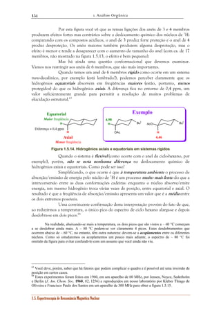 1. Análise Orgânica 
154 
Por esta figura você vê que as tensas ligações dos anéis de 3 e 4 membros 
produzem efeitos fortes mas contrários sobre o deslocamento químico dos núcleos de 1H: 
comparando com os compostos acíclicos, o anel de 3 produz forte proteção e o anel de 4 
produz desproteção. Os anéis maiores também produzem alguma desproteção, mas o 
efeito é menor e tende a desaparecer com o aumento do tamanho do anel (com ca. de 17 
membros, não mostrado na figura 1.5.13, o efeito é bem pequeno). 
Mas há ainda uma questão conformacional que devemos examinar. 
Vamos nos restringir aos anéis de 6 membros, que são mais importantes. 
Quando temos um anel de 6 membros rígido como ocorre em um sistema 
trans-decalínico, por exemplo (está lembrado?), podemos perceber claramente que os 
hidrogênios equatoriais absorvem em freqüências maiores (estão, portanto, menos 
protegidos) do que os hidrogênios axiais. A diferença fica no entorno de 0,4 ppm, um 
valor suficientemente grande para permitir a resolução de muitos problemas de 
elucidação estrutural.63 
H 
H 
Diferença ≈ 0,4 ppm 
1.5. Espectroscopia de Ressonância Magnética Nuclear 
H But 
But 
OAc 
H 
AcO 
Equatorial 
Maior freqüência 
Axial 
Menor freqüência 
4,98 
4,46 
Exemplo 
Figura 1.5.14. Hidrogênios axiais e equatoriais em sistemas rígidos 
Quando o sistema é flexível (como ocorre com o anel de ciclo-hexano, por 
exemplo), porém, não se nota nenhuma diferença no deslocamento químico de 
hidrogênios axiais e equatoriais. Como pode ser isso? 
Simplificando, o que ocorre é que à temperatura ambiente o processo de 
absorção/emissão de energia pelo núcleo de 1H é um processo muito mais lento do que a 
interconversão entre as duas conformações cadeiras: enquanto o núcleo absorve/emite 
energia, um mesmo hidrogênio troca várias vezes de posição, entre equatorial e axial. O 
resultado é que a freqüência de absorção/emissão apresenta um valor que é a média entre 
os dois extremos possíveis. 
Uma convincente confirmação desta interpretação provém do fato de que, 
ao reduzirmos a temperatura, o único pico do espectro de ciclo hexano alarga-se e depois 
desdobra-se em dois picos.64 
Na realidade, abaixando-se mais a temperatura, os dois picos que são vistos a – 60 °C começam 
a se desdobrar ainda mais. A – 80 °C podem-se ver claramente 4 picos. Estes desdobramentos que 
ocorrem abaixo de – 60 °C, no entanto, têm outra natureza: devem-se a acoplamentos entre os diferentes 
núcleos. Como só estudaremos os acoplamentos um pouco mais adiante, o espectro de – 80 °C foi 
omitido da figura para evitar confundí-lo com um assunto que você ainda não viu. 
63 Você deve, porém, saber que há fatores que podem complicar o quadro e é possível até uma inversão de 
posição em certos casos. 
64 Estes experimentos foram feitos em 1960, em um aparelho de 60 MHz, por Jensen, Noyce, Sederholm 
e Berlin (J. Am. Chem. Soc. 1960, 82, 1256) e reproduzidos em nosso laboratório por Kleber Thiago de 
Oliveira e Francisco Paulo dos Santos em um aparelho de 300 MHz para obter a figura 1.5.15. 
 