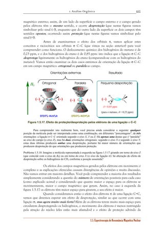 1. Análise Orgânica 
157 
magnético externo; assim, de um lado da superfície o campo externo e o campo gerado 
pelos elétrons têm o mesmo sentido, e ocorre desproteção (que nestas figuras vamos 
simbolizar pelo sinal (–)), enquanto que do outro lado da superfície os dois campos têm 
sentidos opostos, ocorrendo assim proteção (que nestas figuras vamos simbolizar pelo 
sinal (+)). 
Antes de examinarmos o efeito dos orbitais π, vamos aplicar estes 
conceitos e raciocínios aos orbitais σ C–C (que vimos na seção anterior) para você 
compreender como funciona. O deslocamento químico dos hidrogênios do metano é de 
0,23 ppm, e o dos hidrogênios do etano é de 0,85 ppm: isto indica que a ligação σ C–C 
desprotege ligeiramente os hidrogênios do etano (comparando-se com os hidrogênios do 
metano). Vamos então examinar os dois casos extremos de orientação da ligação σ C–C 
em um campo magnético: ortogonal ou paralela ao campo. 
H 
Orientações extremas 
Ortogonal Paralela 
(–) (–) 
1.5. Espectroscopia de Ressonância Magnética Nuclear 
(+) 
C C 
H 
H 
(+) 
C 
C 
H 
H 
H 
H 
B0 
C C 
H 
H 
(–) (–) 
(+) 
(+) 
Efeito Maior Efeito Menor 
Resultado 
Pequena desproteção 
(–) 
δ = 0,85 ppm 
(para o metano, δ = 0,23 ppm) 
Figura 1.5.17. Efeito de proteção/desproteção pelos elétrons de uma ligação σ C–C 
Para compreender isto realmente bem, você precisa ainda considerar o seguinte: qualquer 
posição da molécula pode ser interpretada como uma combinação, em diferentes “porcentagens”, de três 
orientações: a ligação σ C–C orientada segundo o eixo X, Y ou Z. Há apenas uma destas que é “paralela” 
ao eixo do campo (o eixo Z), mas há duas orientações ortogonais: segundo o eixo X e segundo o eixo Y; 
estas duas últimas produzem ambas uma desproteção, portanto há maior número de orientações que 
produzem desproteção do que orientações que produzem proteção. 
Problema 1.5.10. Imagine a molécula representada à esquerda na figura 1.5.17 girando em torno do eixo Z 
(que coincide com o eixo de B0) ou em torno do eixo X (o eixo da ligação σ): há alteração do efeito de 
desproteção sobre os hidrogênios do CH3 conforme a posição assumida? 
Os efeitos dos campos magnéticos gerados pelos elétrons em movimento é 
complexo e as explicações oferecidas causam divergências de opiniões e muita discussão. 
Não vamos entrar em maiores detalhes. Você pode compreender a maioria dos resultados 
simplesmente considerando a questão do número de orientações possíveis para cada caso 
(como explicado acima) e considerando que quanto maior o espaço para os elétrons se 
movimentarem, maior o campo magnético que geram. Assim, no caso à esquerda da 
figura 1.5.17 os elétrons têm maior espaço para girarem, e seu efeito é maior. 
Quando consideramos então o efeito dos elétrons π de uma ligação C=C, 
vemos que devemos esperar um efeito de desproteção, similar ao que ocorre com uma 
ligação σ, mas agora muito mais forte! Além de os elétrons terem muito mais espaço para 
circularem desprotegendo os hidrogênios, o movimento dos elétrons é menos restringido 
pela atração do núcleo (eles estão mais afastados) e o efeito de proteção advindo da 
 