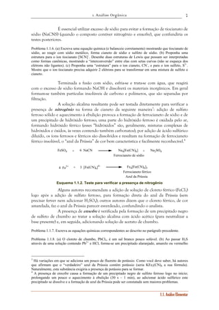 1. Análise Orgânica 
7 
É essencial utilizar excesso de sódio para evitar a formação de tiocianato de 
sódio (NaCNS) (quando o composto contiver nitrogênio e enxofre), que confundiria os 
testes posteriores. 
Problema 1.1.6. (a) Escreva uma equação química (e balanceie corretamente) mostrando que tiocianato de 
sódio, ao reagir com sódio metálico, forma cianeto de sódio e sulfeto de sódio. (b) Proponha uma 
estrutura para o íon tiocianato [SCN]–. Desenhe duas estruturas de Lewis que possam ser interpretadas 
como formas canônicas, mostrando a “interconversão” entre elas com setas curvas (não se esqueça dos 
elétrons não ligantes). (c) Proponha uma “estrutura” para o íon cianeto, CN–, e para o íon sulfeto, S2–. 
Mostre que o íon tiocianato precisa adquirir 2 elétrons para se transformar em uma mistura de sulfeto e 
cianeto. 
Terminada a fusão com sódio, esfria-se e trata-se com água, que reagirá 
com o excesso de sódio formando NaOH e dissolverá os materiais inorgânicos. Em geral 
formam-se também partículas insolúveis de carbono e polímeros, que são separadas por 
filtração. 
A solução alcalina resultante pode ser testada diretamente para verificar a 
presença de nitrogênio na forma de cianeto da seguinte maneira3: adição de sulfato 
ferroso sólido e aquecimento à ebulição provoca a formação de ferrocianeto de sódio e de 
um precipitado de hidróxido ferroso; uma parte do hidróxido ferroso é oxidada pelo ar, 
formando hidróxido férrico (esses “hidróxidos” são, geralmente, misturas complexas de 
hidróxidos e óxidos, às vezes contendo também carbonatos); por adição de ácido sulfúrico 
diluído, os íons ferrosos e férricos são dissolvidos e resultam na formação de ferrocianeto 
férrico insolúvel, o “azul da Prússia” de cor bem característica e facilmente reconhecível.4 
FeSO4 + 6 NaCN Na4[Fe(CN)6] + NSO4 
2 
a1.1. Análise Elementar 
]4– Fe4[Fe(CN)6]3 
4 Fe3+ + 3 [Fe(CN)6 
Ferrocianeto de sódio 
Ferrocianeto férrico 
Azul da Prússia 
Esquema 1.1.2. Teste para verificar a presença de nitrogênio 
Alguns autores recomendam a adição de solução de cloreto férrico (FeCl3) 
logo após a adição de sulfato ferroso, para formação direta do azul da Prússia (sem 
precisar ferver nem adicionar H2SO4); outros autores dizem que o cloreto férrico, de cor 
amarelada, faz o azul da Prússia parecer esverdeado, confundindo o analista. 
A presença de enxofre é verificada pela formação de um precipitado negro 
de sulfeto de chumbo ao tratar a solução alcalina com ácido acético (para neutralizar a 
base presente) e, em seguida, adicionando solução de acetato de chumbo. 
Problema 1.1.7. Escreva as equações químicas correspondentes ao descrito no parágrafo precedente. 
Problema 1.1.8. (a) O cloreto de chumbo, PbCl2, é um sal branco pouco solúvel. (b) Ao passar H2S 
através de uma solução contendo Pb2+ e HCl, forma-se um precipitado alaranjado, amarelo ou vermelho 
3 Há variações em que se adiciona um pouco de fluoreto de potássio. Como você deve saber, há autores 
que afirmam que o “verdadeiro” azul da Prússia contém potássio (seria KFe2(CN)6 a sua fórmula). 
Naturalmente, esta substância exigiria a presença de potássio para se formar. 
4 A presença de enxofre causa a formação de um precipitado negro de sulfeto ferroso logo no início; 
prolongando um pouco o aquecimento à ebulição (30 s – 1 min), ao adicionar ácido sulfúrico este 
precipitado se dissolve e a formação de azul da Prússia pode ser constatada sem maiores problemas. 
 