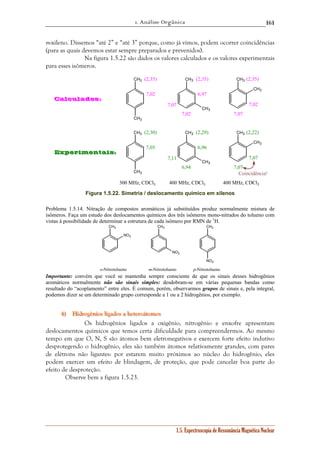 1. Análise Orgânica 
161 
m-xileno. Dissemos “até 2” e “até 3” porque, como já vimos, podem ocorrer coincidências 
(para as quais devemos estar sempre preparados e prevenidos). 
Na figura 1.5.22 são dados os valores calculados e os valores experimentais 
1.5. Espectroscopia de Ressonância Magnética Nuclear 
para esses isômeros. 
CH3 
CH3 
CH3 CH3 
CH3 
CH3 
CH3 
CH3 
CH3 CH3 
CH3 
CH3 
Calculados: 
(2,35) (2,35) (2,35) 
7,02 6,97 
7,02 
7,02 
7,07 
7,07 
Experimentais: 
(2,30) (2,29) (2,22) 
7,05 6,96 
6,94 
7,07 
7,07 
7,11 
Coincidência! 
300 MHz, CDCl3 400 MHz, CDCl3 400 MHz, CDCl3 
Figura 1.5.22. Simetria / deslocamento químico em xilenos 
Problema 1.5.14. Nitração de compostos aromáticos já substituídos produz normalmente mistura de 
isômeros. Faça um estudo dos deslocamentos químicos dos três isômeros mono-nitrados do tolueno com 
vistas à possibilidade de determinar a estrutura de cada isômero por RMN de 1H. 
CH3 
NO2 
CH3 CH3 
NO2 
NO2 
o-Nitrotolueno m-Nitrotolueno p-Nitrotolueno 
Importante: convém que você se mantenha sempre consciente de que os sinais desses hidrogênios 
aromáticos normalmente não são sinais simples: desdobram-se em várias pequenas bandas como 
resultado do “acoplamento” entre eles. É comum, porém, observarmos grupos de sinais e, pela integral, 
podemos dizer se um determinado grupo corresponde a 1 ou a 2 hidrogênios, por exemplo. 
444))) Hiiidddrrrooogggêêênnniiiooosss llliiigggaaadddooosss aaa hhheeettteeerrroooááátttooomooosss 
Os hidrogênios ligados a oxigênio, nitrogênio e enxofre apresentam 
deslocamentos químicos que temos certa dificuldade para compreendermos. Ao mesmo 
tempo em que O, N, S são átomos bem eletronegativos e exercem forte efeito indutivo 
desprotegendo o hidrogênio, eles são também átomos relativamente grandes, com pares 
de elétrons não ligantes: por estarem muito próximos ao núcleo do hidrogênio, eles 
podem exercer um efeito de blindagem, de proteção, que pode cancelar boa parte do 
efeito de desproteção. 
Observe bem a figura 1.5.23. 
 