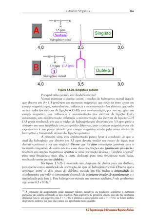 1. Análise Orgânica 
165 
4,0 3,5 3,0 
H 
B (1,3 ppm) 
4,0 3,5 3,0 
1.5. Espectroscopia de Ressonância Magnética Nuclear 
O C 
H 
C 
3,5 ppm 
1 
hidrogênio vicinal 
A 
Dubleto 
O C 
H 
C 
3,5 ppm 
Nenhum 
hidrogênio vicinal 
Singleto 
Figura 1.5.25. Singleto e dubleto 
Por qual razão ocorreu este desdobramento? 
Vamos examinar a questão assim: o núcleo do hidrogênio vicinal (aquele 
que absorve em δ = 1,3 ppm) tem um momento magnético que pode ser visto como um 
campo magnético que, naturalmente, influencia a movimentação dos elétrons que estão 
ao seu redor (os elétrons da ligação σ C–H); esta movimentação, por sua vez, gera um 
campo magnético que influencia a movimentação dos elétrons da ligação C–C; 
novamente, esta movimentação influencia a movimentação dos elétrons da ligação C–H 
(3,5 ppm), resultando em que o núcleo do hidrogênio que absorveria em 3,5 ppm passe a 
absorver em uma freqüência um pouquinho diferente, pois o campo magnético que ele 
experimenta é um pouco afetado pelo campo magnético criado pelo outro núcleo de 
hidrogênio e transmitido através das ligações químicas. 
À primeira vista, esta argumentação parece levar à conclusão de que o 
sinal do hidrogênio que absorve em 3,5 ppm deveria mudar um pouco de lugar, mas 
deveria continuar a ser um singleto! Ocorre que há duas orientações possíveis para o 
momento magnético do outro núcleo; essas duas orientações são igualmente prováveis e 
resultam em campos magnéticos opostos: se uma orientação desloca o “singleto original” 
para uma freqüência mais alta, a outra deslocará para uma freqüência mais baixa, 
resultando assim em um dubleto. 
Na figura 1.5.26 é mostrado um diagrama de chaves para um dubleto, 
juntamente com o significado da orientação do spin do hidrogênio vicinal. Observe que a 
separação entre os dois sinais do dubleto, medida em Hz, traduz a intensidade do 
acoplamento; este valor é comumente chamado de constante escalar de acoplamento, e é 
simbolizada pela letra J. Para hidrogênios vicinais em sistemas acíclicos, J vale geralmente 
algo entre 6,5 e 8 Hz.67 
67 A constante de acoplamento pode assumer valores negativos ou positivos, conforme a estrutura 
particular do sistema contendo os dois núcleos. Para espectros de primeira ordem, isto não faz nenhuma 
diferença (isto é, um espectro com J = + 7 Hz é idêntico a um espectro com J = – 7 Hz, se forem ambos 
de primeira ordem), por isso não vamos nos aprofundar nesta questão. 
 