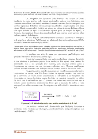 1. Análise Orgânica 
8 
de tiocloreto de chumbo, Pb2SCl2. Considerando estes dados, você acha que seria conveniente acidular a 
nossa solução (a ser analisada) com ácido clorídrico para fazer o teste do sulfeto? 
Os halogênios são detectados pela formação dos haletos de prata, 
insolúveis. A prata, porém, pode formar precipitados também com hidróxido, com 
cianeto e com sulfeto; é necessário remover todos esses íons antes de adicionar prata para 
verificar a presença de haletos. Isto se consegue acidulando a solução original com ácido 
nítrico diluído e aquecendo à ebulição até reduzir seu volume à metade. Esfria-se, dilui-se 
com igual volume de água e adicionam-se algumas gotas de solução de AgNO3: a 
formação de precipitado branco (ou amarelo pálido), que escurece ao ser exposto à luz, 
indica a presença de halogênio. 
No caso de já ter sido anteriormente constatada a ausência de nitrogênio 
e de enxofre, a solução de AgNO3 pode ser adicionada logo após acidular com HNO3, 
não sendo necessário nenhum aquecimento. 
Questão para refletir: se soubermos que o composto orgânico não contém nitrogênio nem enxofre, a 
solução obtida logo após a fusão com sódio não poderia ser testada para halogênios simplesmente 
adicionando AgNO3, sem acidular? Ou então, não poderíamos acidular com HCl, ao invés de usar HNO3? 
Há também uma série de testes para determinar qual halogênio está 
presente. Não vamos discutir estes detalhes aqui. 
O teste de Lassaigne (fusão com sódio metálico) que estivemos discutindo 
é bem eficiente e geralmente produz bons resultados. Em alguns casos, porém, há 
dificuldades para a sua aplicação (por exemplo, com amostras voláteis como o 
bromoetano, ou gasosas, ou com amostras explosivas, etc.). Algumas modificações 
incluem misturar a amostra com naftaleno ou com sacarose antes de fundir com sódio. 
Há, porém, outros métodos que devem ser considerados como alternativas 
convenientes em muitos casos. Um destes consiste em aquecer a amostra com zinco em 
pó e carbonato de sódio; nestas circunstâncias o nitrogênio e os halogênios são 
convertidos em cianeto de sódio e haletos de sódio, e o enxofre é convertido em sulfeto 
de zinco, que é insolúvel em água. O cianeto e os haletos são extraídos com água e 
testados como mostramos anteriormente (note que a ausência de sulfeto é uma 
vantagem!) e o sulfeto remanescente é decomposto com ácido diluído e identificado como 
H2S. 
1.1. Análise Elementar 
Zn / Na2CO3 
Δ 
NaCN ZnS 
Composto orgânico 
contendo 
+ NaHal + 
C, H, O, N, S, Hal 
Esquema 1.1.3. Método alternativo para análise qualitativa de N, S, Hal 
Um método também útil, desenvolvido por Wolfgang Schöniger e 
conhecido como “oxidação de Schöniger”, consiste em tratar o composto orgânico com 
oxigênio gasoso e NaOH. 
 