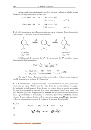 1. Análise Orgânica 
502 
Aproveitando essa sua disposição para fazer cálculos, explique os cálculos abaixo, 
feitos com valores constantes da tabela acima: 
7,31 5,92 1,39 3,96 ——— 100 
7,31 4,96 2,35 5,04 ——— 100 
H H 
α 
[ ] 0 
= 0 
α 
[ α ] − 
[ α 
] m b 
= 
c 
a 
c 
1.5. Espectroscopia de Ressonância Magnética Nuclear 
1,39 ——— = 
35 % 
− = ⇒ 
x x 
2,35 ——— = 
47 % 
− = ⇒ 
x x 
1.1.4. (a) A isomerização que obviamente deve ocorrer é a inversão da configuração do 
carbono em α à carbonila, através de tautomerização. 
O OH O 
(–)-Mentona 
[α]D = – 29,6° 
(+)-Isomentona 
[α]D = + 85° 
(b) Chamando (–)-mentona de “a” e (+)-isomentona de “b”, usando a mesma 
fórmula deduzida anteriormente, 
= ° 
× 
° 
= 
× 
1,00 0,200 
m 
m 
m l c 
0,74 
85 
− ° 
114,6 
(0 ° ) − ( + 85 ° 
) 
( 29,6 ) ( 85 ) 
[ ] [ ] 
− ° 
= 
− ° − + ° 
= 
− 
= 
a b 
m 
α α 
. 
Ou seja, 26 % da (–)-mentona sofreu isomerização a (+)-isomentona, enquanto 
que 74 % permaneceu na forma de (–)-mentona. 
1.1.5. À primeira vista, a resposta seria “não”. Mas se refletirmos um pouco, vemos que 
substâncias que sejam isômeras umas das outras devem ter resposta idêntica, pois depois 
de queimadas completamente, devem formar os mesmos íons, na mesma proporção. 
Portanto a cromatografia a gás (com detector de ionização de chama) serve muito bem 
para determinação direta da proporção de isômeros. Se as substâncias não são isômeras, 
ainda é possível utilizar o cromatógrafo se soubermos quais são as substâncias: fazendo 
misturas de proporção conhecida, podemos construir curvas de calibração, que depois 
podem ser usadas na determinação da proporção de amostras desconhecidas. 
1.1.6. (a) 
NaCNS + 2 Na NaCN + Na2S 
(b) 
S C N S C N 
(c) 
 