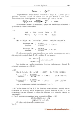 1. Análise Orgânica 
503 
C N e S 
Imaginando uma simples ruptura homolítica da ligação S – C, vemos que os 
“produtos” precisam adquirir um elétron cada um para formar os íons acima. 
Naturalmente, esses elétrons provêm do sódio metálico, que forma os íons Na+. 
S C N S + C N 
9 12,0107 × 
× = 70,10 % C 
14 1,00794 × 
× = 9,15 % H 
× = 72,26 % C | 72,26 – 72,04 | < 0,4 
× = 8,49 % H | 8,49 – 8,35 | < 0,4 
1.5. Espectroscopia de Ressonância Magnética Nuclear 
Ruptura 
homolítica 
Isto não é uma proposta de mecanismo, é apenas uma maneira fácil de visualizar a 
necessidade de adição de dois elétrons. 
1.1.7. 
NaOH HOAc NaOAc H2O 
Pb(OAc)2 Na2S PbS 
+ + 
+ + 2 NaOAc 
1.1.9. 
MM de C9H14O2 = 9 × 12,0107 + 14 × 1,00794 + 2 × 15,9994 = 154,20626 
Porcentagem de C 
(calculada) = 100 
154,20626 
Porcentagem de H 
(calculada) = 100 
154,20626 
Os valores encontrados experimentalmente na análise apresentam, com estes, 
diferenças inferiores à tolerância de ± 0,4 unidades de porcentagem: 
70,21 - 70,10 = 0,11 
9,46 - 9,15 = 0,31 
ambos inferiores a 0,4 
Isto significa que a análise quantitativa elementar confirma que a fórmula da 
substância pode mesmo ser C9H14O2. 
1.1.10. 
MM de C10H14O2 = 10 × 12,0107 + 14 × 1,00794 + 2 × 15,9994 = 166,21696 
Porcentagem de C 
10 12,0107 × 
(calculada) = 100 
166,21696 
Porcentagem de H 
14 1,00794 × 
(calculada) = 100 
166,21696 
Sim, os valores estão de acordo com a fórmula C10H14O2. 
1.1.11. (a) As análises de A e de B não deveriam mostrar diferença alguma, pois as 
substâncias são isômeras, ambas apresentando fórmula molecular C10H14O2. Já as 
substâncias A e C são diferentes, os valores das diferenças estão mostrados a seguir, na 
resposta a (b). 
(b) Para B, as porcentagens teóricas são as mesmas de problema 1.1.10. 
|72,26 – 72,03| = 0,23 < 0,4 
|8,49 – 8,73| = 0,24 < 0,4 
Os valores estão de acordo com a estrutura. 
Para C: 
 
