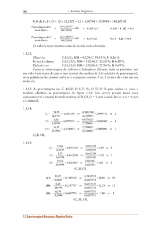 1. Análise Orgânica 
504 
MM de C10H12O = 10 × 12,0107 + 12 × 1,00794 + 15,9994 = 148,20168 
Porcentagem de C 
10 12,0107 × 
× = 81,04 % C | 81,04 – 81,02 | < 0,4 
(calculada) = 100 
148,20168 
Porcentagem de H 
12 1,00794 × 
× = 8,16 % H | 8,16 – 8,28 | < 0,4 
(calculada) = 100 
148,20168 
Os valores experimentais estão de acordo com a fórmula. 
1.1.12. 
Glicerina: C3H8O3; MM = 92,09; C 39,13 %; H 8,76 % 
Monocloridrina: C3H7ClO2; MM = 110,54; C 32,60 %; H 6,38 %. 
Dicloridrina: C3H6Cl2O; MM = 128,98; C 27,94 %; H 4,69 %. 
Como as porcentagens de carbono e hidrogênio diferem, entre os produtos, por 
um valor bem maior do que o erro normal das análises (± 0,4 unidades de porcentagem), 
seria perfeitamente possível saber se o composto contém 1 ou 2 átomos de cloro em sua 
molécula. 
1.1.13. As porcentagens são C 40,00; H 6,71 %; O 53,29 % para ambos os casos e 
também idênticas às porcentagens da figura 1.1.4. Isto ocorre porque todos esses 
compostos têm a mesma fórmula mínima, (CH2O)n (n = 3 para o ácido láctico e n = 4 para 
a L-eritrose). 
1.1.14. 
4,5401184 4,5401184 
= ⇒ = ⇒ 
9,0779213 9,0779213 
= ⇒ = ⇒ 
2,2700851 2,2700851 
(C) : 54,53 
(H) : 9,15 
(O) : 36,32 
5,9971525 5,9971525 
= ⇒ = ⇒ 
8,6612298 8,6612298 
= ⇒ = ⇒ 
1,2025451 1,2025451 
(C) : 72,03 
(H) : 8,73 
(O) : 19,24 
6,7456518 6,7456518 
= ⇒ = ⇒ 
8,2147747 8,2147747 
= ⇒ = ⇒ 
0,6687751 0,6687751 
(C) : 81,02 
(H) : 8,28 
(O) : 10,70 
1.5. Espectroscopia de Ressonância Magnética Nuclear 
1,0000000 1 
2,2700851 
15,9994 
3,9989343 4 
2,2700851 
1,00794 
1,9999772 2 
2,2700851 
12,0107 
= ⇒ = ⇒ 
(C2H4O)n. 
1.1.15. 
1,00 1 
1,2025451 
15,9994 
7,20 7 
1,2025451 
1,00794 
4,99 5 
1,2025451 
12,0107 
= ⇒ = ⇒ 
(C5H7O)n 
1,00 1 
0,6687751 
15,9994 
12,28 12 
0,6687751 
1,00794 
10,08 10 
0,6687751 
12,0107 
= ⇒ = ⇒ 
(C10H12O)n 
 
