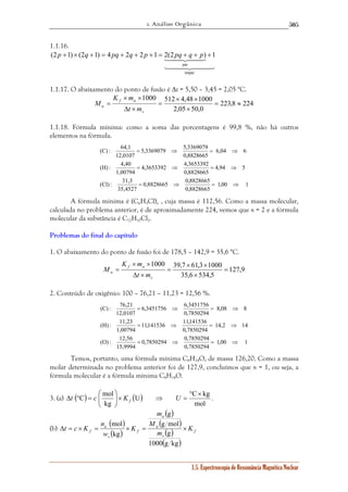1. Análise Orgânica 
505 
(2 p +1)× (2q +1) = 4 pq + 2q + 2 p +1 = 2(2 pq + q + p) +1 
1442443 
1000 512 × 4,48 × 
1000 
5,3369079 5,3369079 
= ⇒ = ⇒ 
4,3653392 4,3653392 
= ⇒ = ⇒ 
0,8828665 0,8828665 
1000 39,7 × 61,3 × 
1000 
6,3451756 6,3451756 
= ⇒ = ⇒ 
11,141536 11,141536 
= ⇒ = ⇒ 
0,7850294 0,7850294 
U C kg 
n 
g 
g mol 
mol 
Δt = c × K = × = × 
f K 
1.5. Espectroscopia de Ressonância Magnética Nuclear 
1.1.16. 
par 
144424443 
ímpar 
1.1.17. O abaixamento do ponto de fusão é Δt = 5,50 – 3,45 = 2,05 °C. 
223,8 224 
2,05 50,0 
= ≈ 
× 
= 
K m 
× × 
Δ × 
= 
s 
f a 
a t m 
M 
1.1.18. Fórmula mínima: como a soma das porcentagens é 99,8 %, não há outros 
elementos na fórmula. 
1,00 1 
0,8828665 
(C) : 64,1 
(H) : 4,40 
(Cl) : 31,3 
35,4527 
4,94 5 
0,8828665 
1,00794 
6,04 6 
0,8828665 
12,0107 
= ⇒ = ⇒ 
A fórmula mínima é (C6H5Cl)n , cuja massa é 112,56. Como a massa molecular, 
calculada no problema anterior, é de aproximadamente 224, vemos que n = 2 e a fórmula 
molecular da substância é C12H10Cl2. 
Problemas do final do capítulo 
1. O abaixamento do ponto de fusão foi de 178,5 – 142,9 = 35,6 °C. 
127,9 
35,6 534,5 
= 
× 
= 
K m 
× × 
Δ × 
= 
s 
f a 
a t m 
M 
2. Conteúdo de oxigênio: 100 – 76,21 – 11,23 = 12,56 %. 
1,00 1 
0,7850294 
(C) : 76,21 
(H) : 11,23 
(O) : 12,56 
15,9994 
14,2 14 
0,7850294 
1,00794 
8,08 8 
0,7850294 
12,0107 
= ⇒ = ⇒ 
Temos, portanto, uma fórmula mínima C8H14O, de massa 126,20. Como a massa 
molar determinada no problema anterior foi de 127,9, concluímos que n = 1, ou seja, a 
fórmula molecular é a fórmula mínima C8H14O. 
C mol 
 
3. (a) ( ) ( ) 
mol 
kg 
° × 
= ⇒ ×   
   
Δt ° = c K U f . 
(b) 
( ) 
( ) 
( ) 
( ) 
( ) 
( ) 
f 
s 
a 
a 
f 
s 
a 
m 
M 
m 
K 
w 
g 
1000 g kg 
kg 
 