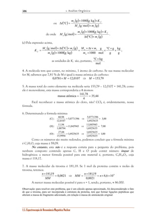 1. Análise Orgânica 
506 
ou ( ) ( ) ( ) 
M t m 
g mol × Δ ° C × 
g × 
K a s 
; 
f m 
massa atômica = 141,78 = 
5,0771396 5,0771396 
= ⇒ = 
11,845943 11,845943 
= ⇒ = 
1,6925635 1,6925635 
(C) : 60,98 
(H) : 11,94 
(O) : 27,08 
× MM n n 
MM 
181,19 0,0021 181,19 = × × 
1.5. Espectroscopia de Ressonância Magnética Nuclear 
m g × 1000 g kg 
× 
K 
a f 
M (g mol) m 
(g) 
C 
a s 
t 
× 
Δ ° = 
de onde ( ) ( ) ( ) 
m g × 1000 g kg 
× 
K 
a f 
= . 
( C) (g) 
g mol 
s 
a t m 
M 
Δ ° × 
(c) Pela expressão acima, 
( ) ( ) ( ) 
( ) ( ) g 
kg 
C g 
g 
g 
mol 
× Δ × 
a s 
g 1000 g kg 1000 
° × 
× 
× 
= 
× 
= 
a 
a 
M t m 
m 
as unidades de Kf são, portanto, 
°C× kg 
mol 
. 
4. A molécula tem que conter, no mínimo, 1 átomo de carbono. Se sua massa molecular 
for M, sabemos que 7,81 % de M é igual à massa atômica do carbono: 
0,0781×M = 12,0107 ⇒ M = 153,79 
5. A massa total do outro elemento na molécula seria 153,79 – 12,0107 = 141,78; como 
ele é monovalente, esta massa corresponderia a 4 átomos: 
35,44 
4 
Fácil reconhecer a massa atômica do cloro, não? CCl4 é, evidentemente, nossa 
fórmula. 
6. Determinando a fórmula mínima: 
1,00 
1,6925635 
15,9994 
7,00 
1,6925635 
1,00794 
3,00 
1,6925635 
12,0107 
= ⇒ = 
Como os números são muito redondos, podemos concluir que a fórmula mínima 
é C3H7O, cuja massa é 59,09. 
No entanto, esta não é a resposta correta para a pergunta do problema, pois 
nenhum composto contendo apenas C, H e O pode conter número ímpar de 
hidrogênios: a menor fórmula possível para este material é, portanto, C6H14O2, cuja 
massa é 118,17. 
7. A massa molecular da tirosina é 181,19. Se 1 mol da proteína contém n moles de 
tirosina, teremos: 
8,6 104 
× 
0,0021 
= ⇒ = 
n 
A menor massa molecular possível é para n = 1, sendo, portanto, ≈ 86.000. 
Observação: para resolver este problema, que é um cálculo apenas aproximado, foi desconsiderado o fato 
de que a tirosina, para ser incorporada à estrutura da proteína, tem que formar ligações peptídicas que 
alteram a massa do fragmento adicionado, em relação à massa do aminoácido original. 
 