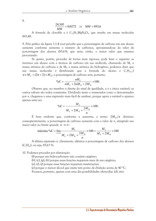 1. Análise Orgânica 
507 
nM 
= 
nM nM M 
C × 
C × 
M M M 
M 
C C 
× 
1.5. Espectroscopia de Ressonância Magnética Nuclear 
8. 
24,305 = 0,0272 ⇒ MM = 893,6 
MM 
A fórmula da clorofila a é C55H72MgN4O5, que resulta em massa molecular 
893,49. 
9. Pelo gráfico da figura 1.1.4 você percebe que a porcentagem de carbono em um alcano 
aumenta conforme aumenta o número de carbonos, aproximando-se do valor da 
porcentagem dos alcenos (85,63), que seria, então, o maior valor que estamos 
procurando. 
Se quiser, porém, proceder de forma mais rigorosa, pode fazer o seguinte: se 
tivermos um alcano com n átomos de carbono em sua molécula, chamando de MC a 
massa atômica do carbono e de MH a massa atômica do hidrogênio, podemos dizer que 
sua massa molecular é (lembrando que a fórmula do alcano é CnH2n+2) 
C H n ×M + (2n + 2)×M ; a porcentagem de carbono será, portanto, 
100 
2 2 
%C 
+ + 
C H H 
. 
Observe que, no membro à direita do sinal de igualdade, n é a única variável; os 
outros valores são todos constantes. Dividindo tanto o numerador como o denominador 
por n, chegamos a uma expressão mais fácil de analisar, porque agora a variável n aparece 
apenas uma vez: 
100 
2 2 
%C 
H 
+ + 
C H 
= 
n 
M 
. 
É bem evidente que, conforme n aumenta, o termo M n H 2 diminui: 
conseqüentemente, a porcentagem de carbono aumenta com o valor de n, atingindo seu 
maior valor no limite quando n →∞: 
100 
2 
100 
M M M 
2 2 
máxima %C lim 
C H 
H 
C H 
+ 
× = 
+ + 
= 
→∞ M M 
n 
M 
n 
A última expressão é, claramente, idêntica à porcentagem de carbono dos alcenos 
(CnH2n), ou seja, 85,63 %. 
10. Podemos proceder por eliminação: 
(f) porque um hidrocarboneto não contém oxigênio; 
(b), (c), (g), (h) porque essas funções requerem mais de um oxigênio; 
(a), (i), (j) porque essas funções requerem insaturações; 
(e) porque o menor álcool que existe tem ponto de ebulição acima de 40 °C. 
Ficamos, portanto, apenas com uma das possibilidades oferecidas: (d), éter. 
 