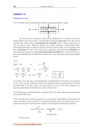 1. Análise Orgânica 
508 
Capítulo 1.2. 
Problemas do texto 
1.2.1. Um filtro que foi efetivamente utilizado está esquematizado a seguir. 
– 
F1 F2 
mv zV v 2zV 
2 
v r B z 
mv 
mv 
r mv 
= = = ⇒ = 
zV 2 2 
V r B z 
2 2 2 
r B z 
2 , ou 2 
H 
1.5. Espectroscopia de Ressonância Magnética Nuclear 
+ 
Os íons têm que atravessar as duas fendas alinhadas F1 e F2. Entre elas há um 
campo elétrico que exerce sobre os íons positivos uma força para cima. Note que a força 
exercida pelo campo elétrico não depende da velocidade, sendo a mesma para todos os 
íons de mesma carga. Aplica-se também um campo magnético (representado pelos 
pontos) perpendicular ao plano do papel de forma a exercer sobre os íons positivos uma 
força para baixo. O valor desta força, sendo magnética, dependerá da velocidade dos 
íons: portanto, apenas íons com uma determinada velocidade terão a força para baixo e 
para cima perfeitamente neutralizadas. Somente estes íons conseguem passar pela segunda 
fenda. 
1.2.2. 
m 
1 2 = ⇒ 2 = 
2 2 2 
2 
2 
2 2 
m 
Bz 
Bzv 
F 
c 
∴ = = ⇒ 
m 
m 
m 
2 
2 2 
r B 
m 
1.2.4. Sim, pois esses picos corresponderiam às fragmentações mostradas nos esquemas 
1.2.2 e 1.2.3, com R+ perdendo sempre 28 unidades de massa (correspondendo à perda 
de CH2=CH2). E de fato, todos esses picos (exceto o de m/z 197) estão presentes no 
espectro experimental do tetradecano, como você verá logo. 
1.2.5. Sim, porque corresponderiam a perda de CH3 
• (15 uma) e depois sucessivas perdas 
de CH2=CH2 (28 uma). 
1.2.8. A perda de um radical n-propilo não é um processo especialmente favorecido, mas 
neste caso pode ocorrer a perda de um radical isopropilo: este é tão estável que torna a 
ruptura um processo muito provável, mesmo com formação de carbocátion primário. 
C10H21 C 
CH3 
CH3 C10H21 
CH3 CH CH3 
Ou veja assim: 
V 
z 
2 
= 
 