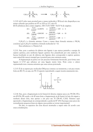 1. Análise Orgânica 
509 
H 
H 
6,120376 6,120376 
= ⇒ = ⇒ 
9,901383 9,901383 
= ⇒ = ⇒ 
1,0319137 1,0319137 
1.5. Espectroscopia de Ressonância Magnética Nuclear 
H 
C9H19 C 
H 
H 
C CH3 
CH3 
C9H19 C 
H 
C CH3 
CH3 
+ 
1.2.10. (a) O valor mais provável para a massa molecular é 98 (você não desperdiçou seu 
tempo achando que poderia ser 97 ou 105 ou 117, não é?). 
(b) A substância deve conter oxigênio, 100–73,51–9,98 = 16,51 % de oxigênio. 
1,00 1 
1,0319137 
(C) : 73,51 
(H) : 9,98 
(O) : 16,51 
15,9994 
9,60 10 
1,0319137 
1,00794 
5,93 6 
1,0319137 
12,0107 
= ⇒ = ⇒ 
C6H10O é a fórmula mínima. Como a massa desta fórmula mínima é 98,14, 
conclui-se que C6H10O é também a fórmula molecular (n = 1). 
Esta substância é o 5-hexin-1-ol. 
1.2.11. Sim, pois a ausência do elétron não ligante é que menos perturba a energia da 
espécie química, pois nenhuma ligação química fica prejudicada por esta ausência. A 
lacuna localizada no par de elétrons não ligantes deve corresponder à espécie química 
mais estável (de menor energia) que é possível para uma estrutura assim. 
A fragmentação α parece ser um processo fortemente favorecido, pois forma uma 
ligação π C=O que sabemos ser uma ligação muito forte. Note como o cátion 
representado tem a mesma estrutura que uma cetona protonada. 
1.2.13. É de se esperar pico molecular (74) pouco intenso ou inexistente, e um pico muito 
forte em M–15, ou seja, em 59. O espectro reproduzido a seguir mostra exatamente isto. 
20 30 40 50 60 
% 
100 
50 
0 
m / z 
MS Analyzer 
15 
31 
41 
59 
60 
1.2.14. Sim, pois a fragmentação α do butan-2-ol deveria originar picos em 59 (74–15) e 
em 45 (74–29), sendo o de 45 mais forte; a fragmentação α de butan-1-ol não dá origem a 
nenhum desses dois, mas apenas a um pico em 31 (74–43, C3H7). Estamos aqui 
ignorando a fragmentação α correspondendo a perda de H• (74–1) porque esses picos são 
normalmente pequenos (mas em alguns casos podem se tornar importantes). 
De fato, os espectros dos dois álcoois mostrados a seguir estão de acordo com 
essas considerações. 
H3C C 
CH3 
OH 
CH3 
 
