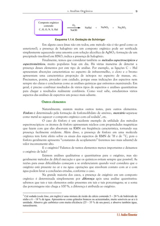 1. Análise Orgânica 
9 
O2 NaHal Na2SO3 
NaOH 
1.1. Análise Elementar 
NaNO2 
Composto orgânico 
contendo 
+ + 
C, H, O, N, S, Hal 
Esquema 1.1.4. Oxidação de Schöniger 
Em alguns casos (mas não em todos; este método não é tão geral como os 
anteriores!), a presença de halogênio em um composto orgânico pode ser verificada 
simplesmente aquecendo uma amostra com solução alcoólica de AgNO3: formação de um 
precipitado insolúvel em HNO3 indica a presença de halogênio. 
Finalmente, temos que considerar também os métodos espectroscópicos e 
espectrométricos, muito populares hoje em dia. Há várias maneiras de detectar a 
presença desses elementos por este tipo de análise. Por exemplo, as ligações C – Hal 
apresentam absorções características no espectro de infravermelho, o cloro e o bromo 
apresentam uma característica proporção de isótopos no espectro de massas, etc. 
Precisamos, porém, proceder com cuidado, porque essas indicações dos espectros nem 
sempre são claras e conclusivas como as análises químicas que estivemos examinando. Em 
geral, é preciso combinar resultados de vários tipos de espectros e análises quantitativas 
para chegar a resultados realmente confiáveis. Como você sabe, estudaremos vários 
aspectos das análises de espectros um pouco mais adiante. 
Ouuutttrrrooosss eeellleeemeeennntttooosss 
Naturalmente, existem muitos outros testes, para outros elementos. 
Fósforo é determinado pela formação de fosfomolibdato de amônio, mercúrio separa-se 
como metal ao aquecer o composto orgânico com cal sodada5, etc. 
O caso do fósforo é um excelente exemplo da utilidade dos métodos 
espectroscópicos: os átomos de fósforo apresentam núcleos com propriedades magnéticas 
que fazem com que eles absorvam na RMN em freqüência característica, tornando sua 
presença facilmente evidente. Além disso, a presença de fósforo em uma molécula 
orgânica tem forte efeito sobre os sinais dos espectros de RMN de 1H e de 13C, pois o 
fósforo geralmente apresenta “constantes de acoplamento” (veremos isso mais adiante) de 
valor incomumente alto. 
E o oxigênio? Falamos de tantos elementos menos importantes e deixamos 
o oxigênio de lado? 
Existem análises qualitativas e quantitativas para o oxigênio, mas são 
geralmente métodos de difícil execução e que os químicos evitam sempre que possível. As 
razões para essas dificuldades começam a se evidenciarem quando você considera que o 
oxigênio está presente no ar e na água: operações que envolvam contato com ar e com 
água podem levar a conclusões erradas, conforme o caso. 
Na grande maioria dos casos, a presença de oxigênio em um composto 
orgânico é determinada simplesmente por diferença após uma análise quantitativa: 
sabemos que tais e tais elementos estão presentes em tais e tais porcentagens; se a soma 
das porcentagens não chega a 100 %, a diferença é atribuída ao oxigênio. 
5 Cal sodada (soda lime, em inglês) é uma mistura de óxido de cálcio contendo 5 – 20 % de hidróxido de 
sódio e 6 – 18 % de água. Apresenta-se como grânulos brancos ou acinzentados, muito sensíveis ao ar e à 
umidade. Absorve gás carbônico com muita eficiência (25 – 35 % de seu peso), e absorve também água, 
naturalmente. 
 