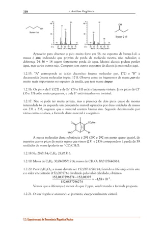 1. Análise Orgânica 
510 
15 
31 
41 
56 
20 30 40 50 60 70 
% 
100 
50 
0 
m / z 
MS Analyzer 
O CO2Me 
152,0837296274 152,08397 = − × − 
OH 
Butan-1-ol 
1.5. Espectroscopia de Ressonância Magnética Nuclear 
73 
19 
28 
45 
59 
60 73 
20 30 40 50 60 70 
% 
100 
50 
0 
m / z 
MS Analyzer 
Aproveite para observar o pico muito forte em 56, no espectro de butan-1-ol: a 
massa é par, indicando que provém de perda de molécula neutra, não radicalar; a 
diferença 74–56 = 18 sugere fortemente perda de água. Muitos álcoois podem perder 
água, mas vários outros não. Compare com outros espectros de álcoois já mostrados aqui. 
1.2.15. “A” corresponde ao ácido decanóico (massa molecular par, 172) e “B” à 
decanamida (massa molecular ímpar, 171). Observe como os fragmentos de massa par são 
muito mais importantes no espectro da amida, que tem massa ímpar. 
1.2.16. Os picos de I+ (127) e de Br+ (79 e 81) estão claramente visíveis. Já os picos de Cl+ 
(35 e 37) estão muito pequenos, e o de F+ está virtualmente invisível. 
1.2.17. Não se pode ter muita certeza, mas a presença de dois picos quase da mesma 
intensidade (o da esquerda um pouquinho maior) separados por duas unidades de massa 
em 231 e 233, sugerem que o material contém bromo sim. Segundo determinado por 
várias outras análises, a fórmula deste material é a seguinte: 
O 
MeO 
Br 
A massa molecular desta substância é 291 (290 e 292 em partes quase iguais), de 
maneira que os picos de maior massa que vimos (231 e 233) correspondem à perda de 59 
unidades de massa (poderia ser •CO2CH3?). 
1.2.18 N2: 28,0134; C2H4: 28,05316. 
1.2.19. Massa de C2H6: 30,0469501914; massa de CH2O: 30,0105646861. 
1.2.20. Para C9H12O2, a massa deveria ser 152,0837296274; fazendo a diferença entre este 
e o valor encontrado (152,08397) e dividindo pelo valor calculado, obtemos: 
1,58 10 6 
− 
152,0837296274 
. 
Vemos que a diferença é menor do que 2 ppm, confirmando a fórmula proposta. 
1.2.21. O íon tropílio é aromático e, portanto, excepcionalmente estável. 
OH 
Butan-2-ol 
 