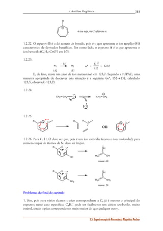 1. Análise Orgânica 
511 
OH 
OH 
1.5. Espectroscopia de Ressonância Magnética Nuclear 
H 
6 (ou seja, 4n+2) elétrons π 
1.2.22. O espectro B é o do acetato de benzilo, pois é o que apresenta o íon tropílio (91) 
característico de derivados benzílicos. Por outro lado, o espectro A é o que apresenta o 
íon benzoílo (C6H5–C≡O+) em 105. 
1.2.23. 
m1 
152 
m2 
137 
– 15 
m* 
1372 
152 
= =123,5 
E, de fato, existe um pico de íon metaestável em 123,7. Segundo a IUPAC, uma 
maneira apropriada de descrever esta situação é a seguinte: (m*, 152→137, calculado 
123,5, observado 123,7). 
1.2.24. 
CH3 CH2 Cl 
Cl 
CH3 CH2 
+ • 
1.2.25. 
Z 
H 
R + • R H + 
Z 
H 
Z 
• 
+ • 
ou 
1.2.26. Para C, H, O deve ser par, pois é um íon radicalar (como o íon molecular); para 
número ímpar de átomos de N, deve ser ímpar. 
O 
R H 
OH H2C 
C 
OH 
O 
R H 
NH2 
H2C 
C 
NH2 
+ • 
+ • 
massa: 60 
+ • 
+ • 
massa: 59 
Problemas do final do capítulo 
1. Sim, pois para vários alcanos o pico correspondente a C4 já é mesmo o principal do 
espectro; neste caso específico, C4H9 
+ pode ser facilmente um cátion terc-butilo, muito 
estável, sendo o pico correspondente muito maior do que qualquer outro. 
 