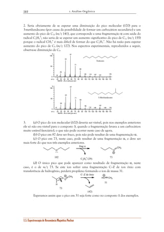 1. Análise Orgânica 
512 
2. Seria obviamente de se esperar uma diminuição do pico molecular (170) para o 
3-metilundecano (por causa da possibilidade de formar um carbocátion secundário) e um 
aumento do pico de C10 (m/z 141), que corresponde a uma fragmentação α com saída do 
radical C2H5 
•; não seria de se esperar um aumento significativo do pico de C11 (m/z 155) 
porque o radical CH3 
• é mais difícil de formar do que C2H5 
% 
100 
50 
18 
29 
43 
57 
% 
100 
50 
1.5. Espectroscopia de Ressonância Magnética Nuclear 
•. Não há razão para esperar 
aumento do pico de C9 (m/z 127). Nos espectros experimentais, reproduzidos a seguir, 
observa-se diminuição de C9. 
71 
Dodecano 
20 30 40 50 60 70 80 90 100 110 120 130 140 150 160 170 
0 
m / z 
MS Analyzer 
85 
99 113 127 141 170 
3-Metilundecano 
20 30 40 50 60 70 80 90 100 110 120 130 140 150 160 170 
0 
m / z 
MS Analyzer 
15 
29 
43 
57 
71 
85 
99 
112 126 
141 
155 170 
3. (a) O pico do íon molecular (102) deveria ser visível, pois nos exemplos anteriores 
ele só não era visível para o composto 3, quando a fragmentação levava a um carbocátion 
muito estável (terciário), o que não pode ocorrer neste caso de agora. 
(b) O pico em 87 deve ser fraco, pois não pode resultar de uma fragmentação α. 
(c) O pico em 73, neste caso, pode resultar de uma fragmentação α, e deve ser 
mais forte do que nos três exemplos anteriores. 
O O 
CH2 
+ • 
102 
frag α 
• (29) 73 
C2H5 
(d) O único pico que pode aparecer como resultado de fragmentação α, neste 
caso, é o de m/z 73. Se este íon sofrer uma fragmentação C–Z de íon ônio com 
transferência de hidrogênio, perderá propileno formando o íon de massa 31. 
O 
CH2 HO CH2 
H 
73 
C–Z de ônio 
(42) 
31 
Esperamos assim que o pico em 31 seja forte como no composto 1 dos exemplos. 
 