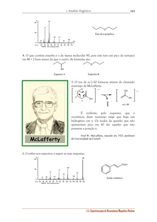 1. Análise Orgânica 
513 
1.5. Espectroscopia de Ressonância Magnética Nuclear 
18 
31 
43 
59 73 
20 30 40 50 60 70 80 90 100 110 
% 
100 
50 
0 
m / z 
MS Analyzer 
87 
102 
116 
4. O que contém enxofre é o de massa molecular 90, pois este tem um pico de isótopos 
em M + 2 bem maior do que o outro. As fórmulas são: 
SH 
O 
Espectro A Espectro B 
5. O íon de m/z 60 forma-se através do chamado 
rearranjo de McLafferty: 
O 
H 
OH 
OH 
OH 
+ • 
γ + • 
α 
β 
m/z 60 
É evidente, pelo esquema, que a 
ocorrência deste rearranjo exige que haja um 
hidrogênio em γ. Os ácidos da questão que não 
apresentam pico em 60 são aqueles que não 
possuem a posição γ. 
Fred W. McLafferty, nascido em 1923, professor 
da Universidade de Cornell. 
6. Confira nos espectros a seguir as suas respostas. 
27 39 
51 
63 
77 
20 30 40 50 60 70 80 90 100 110 120 130 140 150 
% 
100 
50 
0 
m / z 
MS Analyzer 
91 
103 
120 
131 
148 
O 
Éter di-n-propílico 
CO2H 
Ácido cinâmico 
 