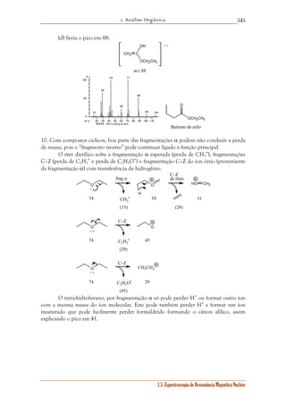 1. Análise Orgânica 
515 
1.5. Espectroscopia de Ressonância Magnética Nuclear 
(d) Seria o pico em 88: 
CH2 C 
OH 
OCH2CH3 
m/z 88 
+ • 
20 30 40 50 60 70 80 90 100 110 
% 
100 
50 
0 
m / z 
MS Analyzer 
15 
29 
43 
60 
71 
88 
101 116 
O 
OCH2CH3 
Butirato de etilo 
10. Com compostos cíclicos, boa parte das fragmentações α podem não conduzir a perda 
de massa, pois o “fragmento neutro” pode continuar ligado à função principal. 
O éter dietílico sofre a fragmentação α esperada (perda de CH3 
•), fragmentações 
C–Z (perda de C2H5 
• e perda de C2H5O•) e fragmentação C–Z do íon ônio (proveniente 
da fragmentação α) com transferência de hidrogênio. 
O O 
H 
• 
CH3 
HO CH2 
O O 
• 
C2H5 
O 
C2H5O• 
CH3CH2 
+ • 
74 
(15) 
59 31 
(28) 
+ • 
74 
(29) 
45 
+ • 
74 
(45) 
29 
frag α 
C–Z 
de ônio 
C–Z 
C–Z 
O tetra-hidrofurano, por fragmentação α só pode perder H• ou formar outro íon 
com a mesma massa do íon molecular. Este pode também perder H• e formar um íon 
insaturado que pode facilmente perder formaldeído formando o cátion alílico, assim 
explicando o pico em 41. 
 
