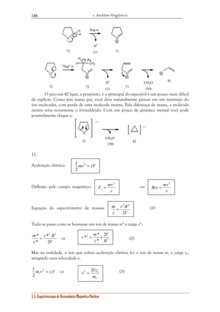 1. Análise Orgânica 
516 
O 
H 
H 
frag α 
H• 
72 71 
H 
* r 2 B 
2 
m 
* 
2 
1 
F mv c 
r * = m * 
× 
v = Vz 
2 2 1 
m 
1 
1.5. Espectroscopia de Ressonância Magnética Nuclear 
O 
O 
CH2 
O 
H 
O 
H• CH2O 
+ • 
(1) 
+ • 
72 
"frag" α 
72 (1) 71 (30) 
41 
O pico em 42 (que, a propósito, é o principal do espectro) é um pouco mais difícil 
de explicar. Como tem massa par, você deve naturalmente pensar em um rearranjo do 
íon molecular, com perda de uma molécula neutra. Pela diferença de massa, a molécula 
neutra seria novamente o formaldeído. Com um pouco de ginástica mental você pode 
possivelmente chegar a: 
O 
CH2O 
+ • 
72 
(30) 
+ • 
42 
11. 
Aceleração elétrica: 
Deflexão pelo campo magnético: ou 
2 2 
r B 
m 
Bzv mv 
Equação do espectrômetro de massas: (1) 
Tudo se passa como se houvesse um íon de massa m* e carga z*: 
= ⇒ 
V 
z 
2 
* 
(2) 
V 
Mas na realidade, o íon que sofreu aceleração elétrica foi o íon de massa m1 e carga z1, 
atingindo uma velocidade v: 
m v = z V ⇒ 1 
1 2 
(3) 
V 
z 
2 
= 
2 
2 2 
* 
B 
z 
1 
mv2 = zV 
2 
r 
2 
= 
r 
2 
= 
 