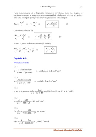 1. Análise Orgânica 
517 
Neste momento, este íon se fragmenta, formando o novo íon de massa m2 e carga z2; se 
este íon continuar a se mover com a mesma velocidade v (adquirida pelo íon m1), sofrerá 
uma força centrípeta por ação do campo magnético que será dada por: 
m v 2 2 
Bz v 2 
(4) 
v = B z r 
V 
r m z 
= × × 
2 2 1 
2 
2 
1 
2 
2 
m * 
= 
m z 
ε A unidades de ε : L mol–1 cm–1. 
ε A unidades de ε : L g–1 cm–1. 
1.5. Espectroscopia de Ressonância Magnética Nuclear 
v Bz r 
= ⇒ = 2 
⇒ 
2 
2 
2 
2 r 
m 
Combinando (3) com (4): 
2 2 
2 
B z r 
= ⇒ 2 
2 
2 
Vz 
1 2 
1 
m 
m 
(5) 
Mas r = r*, então podemos combinar (5) com (2); 
2 
2 
V 
z 
m 
V 
2 2 
× = × 1 
× ⇒ 2 
1 
2 
2 
2 
* 
* 
B 
m 
z 
B 
m 
z 
Capítulo 1.3. 
Problemas do texto 
1.3.2. 
∴ 
(adimensional) 
= c (mol L− 1 ) × 
l 
(cm) 
1.3.3. 
∴ 
(adimensional) 
c 1 l 
= (g L− ) × 
(cm) 
1.3.4. 
A = ε ⋅ c ⋅ l , então 0,00012 
0,63 = 
⋅ 
5248 1,0 
c A 
= 
⋅ 
= 
l 
ε 
mol/L, ou 1,2 × 10–4 mol/L. 
1.3.5. 
ε A L mol–1 cm–1. 
15 
0,75 = 
× 
0,05 1,0 
= 
= 
c × 
l 
1.3.6. 
1,20 
1,71 
l A 
= c − 
9500 1,50 10 
4 = 
× × 
= 
ε 
× 
cm. 
1.3.6. 
(a) 1,25 10 4 
2,0 = × − 
× 
16000 1,0 
= 
× 
= 
l 
c A 
ε 
mol/L. 
2 
2 
2 
2 
m 
2 
1 
2 
2 
B 
m 
z 
2 
1 2 
* 
m z 
z 
 
