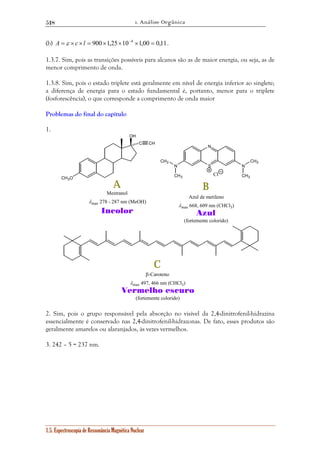 1. Análise Orgânica 
518 
(b) A = ε × c ×l = 900×1,25×10−4 ×1,00 = 0,11. 
1.3.7. Sim, pois as transições possíveis para alcanos são as de maior energia, ou seja, as de 
menor comprimento de onda. 
1.3.8. Sim, pois o estado triplete está geralmente em nível de energia inferior ao singlete; 
a diferença de energia para o estado fundamental é, portanto, menor para o triplete 
(fosforescência), o que corresponde a comprimento de onda maior 
Problemas do final do capítulo 
1. 
OH 
C CH 
CH3O 
1.5. Espectroscopia de Ressonância Magnética Nuclear 
N 
N N 
S 
Cl 
CH3 
CH3 CH3 
CH3 
A B 
C 
Mestranol 
λmax 278 - 287 nm (MeOH) 
Incolor 
Azul de metileno 
λmax 668, 609 nm (CHCl3) 
Azul 
(fortemente colorido) 
β-Caroteno 
λmax 497, 466 nm (CHCl3) 
Vermelho escuro 
(fortemente colorido) 
2. Sim, pois o grupo responsável pela absorção no visível da 2,4-dinitrofenil-hidrazina 
essencialmente é conservado nas 2,4-dinitrofenil-hidrazonas. De fato, esses produtos são 
geralmente amarelos ou alaranjados, às vezes vermelhos. 
3. 242 – 5 = 237 nm. 
 