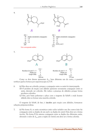 1. Análise Orgânica 
519 
31 OCH3 em δ 
1.5. Espectroscopia de Ressonância Magnética Nuclear 
4. 
O O 
CO2H O 
CH3O 
A B 
202 + 
30 (dupla estendendo conjugação) 
12 1 β 
18 1 γ 
18 1 δ 
280 
202 + 
30 (dupla estendendo conjugação) 
12 1 β 
18 1 γ 
18 1 δ 
311 
Este corresponde melhor 
5. 
A 
CH3O 
B 
CH3O 
214 + 
15 
56 
240 nm 
Resíduos de anel 3 × 5 
Dupla exo 
Grupo OMe 
253 + 
15 
56 
279 nm 
Resíduos de anel 3 × 5 
Dupla exo 
Grupo OMe 
Como os dois devem apresentar λmax bem diferente um do outro, é possível 
verificar qual se formou por espectroscopia no UV. 
6. (a) Não deve ser colorido, porque a conjugação entre os anéis foi interrompida. 
(b) O produto da reação com aldeído apresenta novamente conjugação entre os 
anéis, devendo ser colorido. Ele indica a presença de aldeídos porque forma 
produtos coloridos. 
(c) Sim, pois basta pulverizar a placa com o reagente de Schiff e onde houver 
aldeído deve se formar uma mancha colorida. 
O reagente de Schiff, de fato, é incolor; após reação com aldeídos, formam-se 
soluções púrpuras-violetas. 
7. (a) Na forma A, os anéis aromáticos estão todos isolados uns dos outros (não há 
conjugação entre as duplas de um anel e as duplas de outro). Esta deve ser a forma 
incolor. Na forma B há extensa conjugação entre as duplas dos diferentes anéis, 
elevando o valor de λmax para a região do visível; esta deve ser a forma colorida. 
 