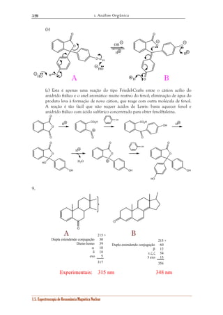 1. Análise Orgânica 
520 
(b) 
O 
O 
O 
O 
H 
HO 
O 
O 
1.5. Espectroscopia de Ressonância Magnética Nuclear 
OH O 
H 
O 
O 
O 
HO H A H 
B 
H 
(c) Esta é apenas uma reação do tipo Friedel-Crafts entre o cátion acílio do 
anidrido ftálico e o anel aromático muito reativo do fenol; eliminação de água do 
produto leva à formação de novo cátion, que reage com outra molécula de fenol. 
A reação é tão fácil que não requer ácidos de Lewis: basta aquecer fenol e 
anidrido ftálico com ácido sulfúrico concentrado para obter fenolftaleína. 
O 
O 
H CO2H 
O 
OH 
CO2H 
O 
OH H 
O 
HO 
OH 
H 
H2O 
O 
O 
OH 
OH 
O 
O 
OH 
HO 
9. 
O 
O 
A 215 + B 
30 
39 
10 
18 
5 
317 
215 + 
60 
12 
54 
15 
356 
Dupla estendendo conjugação 
Dieno homo 
α 
δ 
exo 
Dupla estendendo conjugação 
β 
ε,ζ,ζ 
3 exo 
Experimentais: 315 nm 348 nm 
 