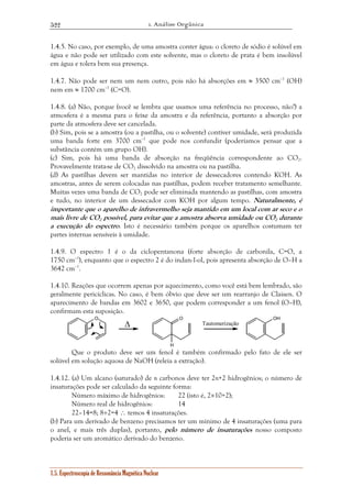 1. Análise Orgânica 
522 
1.4.5. No caso, por exemplo, de uma amostra conter água: o cloreto de sódio é solúvel em 
água e não pode ser utilizado com este solvente, mas o cloreto de prata é bem insolúvel 
em água e tolera bem sua presença. 
1.4.7. Não pode ser nem um nem outro, pois não há absorções em ≈ 3500 cm–1 (OH) 
nem em ≈ 1700 cm–1 (C=O). 
1.4.8. (a) Não, porque (você se lembra que usamos uma referência no processo, não?) a 
atmosfera é a mesma para o feixe da amostra e da referência, portanto a absorção por 
parte da atmosfera deve ser cancelada. 
(b) Sim, pois se a amostra (ou a pastilha, ou o solvente) contiver umidade, será produzida 
uma banda forte em 3700 cm–1 que pode nos confundir (poderíamos pensar que a 
substância contém um grupo OH). 
(c) Sim, pois há uma banda de absorção na freqüência correspondente ao CO2. 
Provavelmente trata-se de CO2 dissolvido na amostra ou na pastilha. 
(d) As pastilhas devem ser mantidas no interior de dessecadores contendo KOH. As 
amostras, antes de serem colocadas nas pastilhas, podem receber tratamento semelhante. 
Muitas vezes uma banda de CO2 pode ser eliminada mantendo as pastilhas, com amostra 
e tudo, no interior de um dessecador com KOH por algum tempo. Naturalmente, é 
importante que o aparelho de infravermelho seja mantido em um local com ar seco e o 
mais livre de CO2 possível, para evitar que a amostra absorva umidade ou CO2 durante 
a execução do espectro. Isto é necessário também porque os aparelhos costumam ter 
partes internas sensíveis à umidade. 
1.4.9. O espectro 1 é o da ciclopentanona (forte absorção de carbonila, C=O, a 
1750 cm–1), enquanto que o espectro 2 é do indan-1-ol, pois apresenta absorção de O–H a 
3642 cm–1. 
1.4.10. Reações que ocorrem apenas por aquecimento, como você está bem lembrado, são 
geralmente pericíclicas. No caso, é bem óbvio que deve ser um rearranjo de Claisen. O 
aparecimento de bandas em 3602 e 3650, que podem corresponder a um fenol (O–H), 
confirmam esta suposição. 
O Δ O OH 
1.5. Espectroscopia de Ressonância Magnética Nuclear 
H 
Tautomerização 
Que o produto deve ser um fenol é também confirmado pelo fato de ele ser 
solúvel em solução aquosa de NaOH (releia a extração). 
1.4.12. (a) Um alcano (saturado) de n carbonos deve ter 2n+2 hidrogênios; o número de 
insaturações pode ser calculado da seguinte forma: 
Número máximo de hidrogênios: 22 (isto é, 2×10+2); 
Número real de hidrogênios: 14 
22–14=8; 8÷2=4 ∴ temos 4 insaturações. 
(b) Para um derivado de benzeno precisamos ter um mínimo de 4 insaturações (uma para 
o anel, e mais três duplas), portanto, pelo número de insaturações nosso composto 
poderia ser um aromático derivado do benzeno. 
 