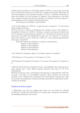 1. Análise Orgânica 
523 
(c) Pelo espectro: podemos ver uma banda aguda em 3330 cm–1, que está um pouco alta 
para C–H aromático (deveria ser em 3030 cm–1) e também muito aguda. Mais ainda, há 
uma banda (pequena, mas claramente visível) em 2118 cm–1, sugerindo fortemente que 
temos um acetileno; se há um acetileno, já “gastamos” duas insaturações, e não temos 
mais o número necessário para fazer um aromático. A conclusão é que, pelo espectro, o 
material não deve ser um aromático derivado do benzeno. 
Este material é, na realidade, o deca-1,9-di-ino. 
1.4.13. (a) As bandas em ≈ 3330 cm–1 só aparecem para os espectros 1 e 3: estes devem 
incluir acetilenos terminais. 
(b) Você sabe que a simetria na substituição dos acetilenos tende a fazer diminuir a 
intensidade da banda em ≈ 2200 cm–1 (diminui a variação do momento de dipolo, não 
é?). Os compostos correspondentes aos espectros 1 e 3 não devem ser simétricos, pois há 
pelo menos uma tripla monossubstituída em cada caso. Os compostos 2 e 4 parecem 
ambos bem simétricos, pois a banda em ≈ 2200 cm–1 é bem pequena (aparentemente 
menor para o espectro 4). 
Para você conferir suas conclusões, os espectros correspondem a: 
1.5. Espectroscopia de Ressonância Magnética Nuclear 
Espectro 1: Deca-1,5-di-ino; 
Espectro 2: Deca-2,8-di-ino; 
Espectro 3: Deca-1,4-di-ino; 
Espectro 4: Deca-4,6-di-ino. 
1.4.17. Espectro1: meta-xileno; espectro 2: orto-xileno; espectro 3: para-xileno. 
1.4.18. Espectro1: 1,3,5-; espectro 2: 1,2,3-; espectro 3: 1,2,4-. 
1.4.19. Espectro1: B; espectro2: D, espectro 3: A; espectro 4: F; espectro 5: E; espectro 6: 
C. 
1.4.20. (c) O fenol está mais concentrado do que o p-terc-butilfenol, mas a diferença não é 
muito grande, pois o mais diluído apresenta absorções bem fortes (≈ 10 % de 
transmitância). 
(d) O fenol apresenta, como o ciclo-hexanol, duas absorções, correspondendo a O–H não 
associado e associado. O p-terc-butilfenol apresenta apenas absorção de O–H não 
associado. Como a diferença de concentração não é muito grande, é possível que a falta 
de associação encontrada para o derivado terc-butílico provenha do impedimento estérico 
causado por este grupo. 
Problemas do final do capítulo 
1. Obviamente você deve ter pensado pelo menos em uma banda de carbonila 
(≈ 1700 cm–1) e bandas de N–H (≈ 3500 cm–1). A seguir estão os espectros de acetamida e 
de N-metilformamida para você conferir. 
 