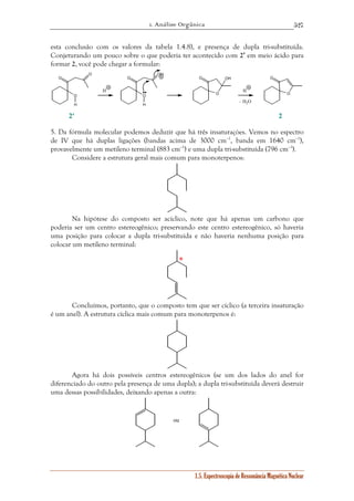 1. Análise Orgânica 
527 
esta conclusão com os valores da tabela 1.4.8), e presença de dupla tri-substituída. 
Conjeturando um pouco sobre o que poderia ter acontecido com 2’ em meio ácido para 
formar 2, você pode chegar a formular: 
O OH 
– H2O 
1.5. Espectroscopia de Ressonância Magnética Nuclear 
O 
H 
O 
O 
O 
H 
O 
OH 
O 
O 
O 
H H 
2' 2 
5. Da fórmula molecular podemos deduzir que há três insaturaçòes. Vemos no espectro 
de IV que há duplas ligações (bandas acima de 3000 cm–1, banda em 1640 cm–1), 
provavelmente um metileno terminal (883 cm–1) e uma dupla tri-substituída (796 cm–1). 
Considere a estrutura geral mais comum para monoterpenos: 
Na hipótese do composto ser acíclico, note que há apenas um carbono que 
poderia ser um centro estereogênico; preservando este centro estereogênico, só haveria 
uma posição para colocar a dupla tri-substituída e não haveria nenhuma posição para 
colocar um metileno terminal: 
* 
Concluímos, portanto, que o composto tem que ser cíclico (a terceira insaturação 
é um anel). A estrutura cíclica mais comum para monoterpenos é: 
Agora há dois possíveis centros estereogênicos (se um dos lados do anel for 
diferenciado do outro pela presença de uma dupla); a dupla tri-substituída deverá destruir 
uma dessas possibilidades, deixando apenas a outra: 
ou 
 