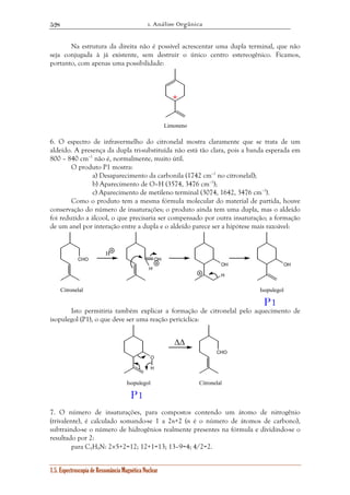 1. Análise Orgânica 
528 
Na estrutura da direita não é possível acrescentar uma dupla terminal, que não 
seja conjugada à já existente, sem destruir o único centro estereogênico. Ficamos, 
portanto, com apenas uma possibilidade: 
1.5. Espectroscopia de Ressonância Magnética Nuclear 
* 
Limoneno 
6. O espectro de infravermelho do citronelal mostra claramente que se trata de um 
aldeído. A presença da dupla tri-substituída não está tão clara, pois a banda esperada em 
800 – 840 cm–1 não é, normalmente, muito útil. 
O produto P1 mostra: 
a) Desaparecimento da carbonila (1742 cm–1 no citronelal); 
b) Aparecimento de O–H (3574, 3476 cm–1); 
c) Aparecimento de metileno terminal (3074, 1642, 3476 cm–1). 
Como o produto tem a mesma fórmula molecular do material de partida, houve 
conservação do número de insaturações; o produto ainda tem uma dupla, mas o aldeído 
foi reduzido a álcool, o que precisaria ser compensado por outra insaturação; a formação 
de um anel por interação entre a dupla e o aldeído parece ser a hipótese mais razoável: 
CHO 
H 
OH 
H 
OH 
H 
OH 
Citronelal Isopulegol 
P1 
Isto permitiria também explicar a formação de citronelal pelo aquecimento de 
isopulegol (P1), o que deve ser uma reação pericíclica: 
CHO 
O 
ΔΔ 
H 
Isopulegol Citronelal 
P1 
7. O número de insaturações, para compostos contendo um átomo de nitrogênio 
(trivalente), é calculado somando-se 1 a 2n+2 (n é o número de átomos de carbono), 
subtraindo-se o número de hidrogênios realmente presentes na fórmula e dividindo-se o 
resultado por 2: 
para C5H9N: 2×5+2=12; 12+1=13; 13–9=4; 4/2=2. 
 