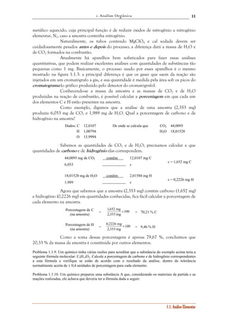 1. Análise Orgânica 
11 
metálico aquecido, cuja principal função é de reduzir óxidos de nitrogênio a nitrogênio 
elementar, N2, caso a amostra contenha nitrogênio. 
Naturalmente, os tubos contendo MgClO4 e cal sodada devem ser 
cuidadosamente pesados antes e depois do processo; a diferença dará a massa de H2O e 
de CO2 formados na combustão. 
Atualmente há aparelhos bem sofisticados para fazer essas análises 
quantitativas, que podem realizar excelentes análises com quantidades de substâncias tão 
pequenas como 1 mg. Basicamente, o processo usado por esses aparelhos é o mesmo 
mostrado na figura 1.1.3: a principal diferença é que os gases que saem da reação são 
injetados em um cromatógrafo a gás, e sua quantidade é medida pela área sob os picos do 
cromatograma (o gráfico produzido pelo detector do cromatógrafo). 
Conhecendo-se a massa da amostra e as massas de CO2 e de H2O 
produzidas na reação de combustão, é possível calcular a porcentagem em que cada um 
dos elementos C e H estão presentes na amostra. 
Como exemplo, digamos que a análise de uma amostra (2,353 mg) 
produziu 6,053 mg de CO2 e 1,989 mg de H2O. Qual a porcentagem de carbono e de 
hidrogênio na amostra? 
Dados: C 12,0107 De onde se calcula que CO2 44,0095 
H 1,00794 H2O 18,01528 
O 15,9994 
Sabemos as quantidades de CO2 e de H2O; precisamos calcular a que 
1.1. Análise Elementar 
quantidades de carbono e de hidrogênio elas correspondem. 
44,0095 mg de CO2 contêm n 12,0107 mg C 
6,053  x 
x = 1,652 mg C 
18,01528 mg de H2O contêm n 2,01588 mg H 
1,989  x 
x = 0,2226 mg H 
Agora que sabemos que a amostra (2,353 mg) contém carbono (1,652 mg) 
e hidrogênio (0,2226 mg) em quantidades conhecidas, fica fácil calcular a porcentagem de 
cada elemento na amostra. 
1,652 mg × = 70,21 % C 
Porcentagem de C 
(na amostra) = 100 
2,353 mg 
0,2226 mg × = 9,46 % H 
Porcentagem de H 
(na amostra) = 100 
2,353 mg 
Como a soma dessas porcentagens é apenas 79,67 %, concluímos que 
20,33 % da massa da amostra é constituída por outros elementos. 
Problema 1.1.9. Um químico tinha várias razões para acreditar que a substância do exemplo acima teria a 
seguinte fórmula molecular: C9H14O2. Calcule a porcentagem de carbono e de hidrogênio correspondentes 
a esta fórmula e verifique se estão de acordo com o resultado da análise, dentro da tolerância 
normalmente aceita de ± 0,4 unidades de porcentagem para cada elemento. 
Problema 1.1.10. Um químico preparou uma substância A que, considerando os materiais de partida e as 
reações realizadas, ele achava que deveria ter a fórmula dada a seguir: 
 