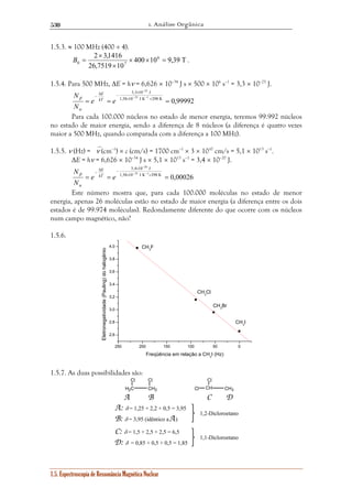 1. Análise Orgânica 
530 
1.5.3. ≈ 100 MHz (400 ÷ 4). 
2 3,1416 6 
B = . 
400 10 9,39 T 
× 
0 7 × × = 
26,7519 × 
10 
1.5.4. Para 500 MHz, ΔE = hν = 6,626 × 10–34 J s × 500 × 106 s–1 = 3,3 × 10–25 J. 
25 
− 
3,3 × 
10 J 
23 1 
N kT 
E 
Δ − 
− − − 
1,38 10 J K 298 K 0,99992 
= = × × = 
e e 
N 
β 
α 
Para cada 100.000 núcleos no estado de menor energia, teremos 99.992 núcleos 
no estado de maior energia, sendo a diferença de 8 núcleos (a diferença é quatro vezes 
maior a 500 MHz, quando comparada com a diferença a 100 MHz). 
1.5.5. ν (Hz) = ν (cm–1) × c (cm/s) = 1700 cm–1 × 3 × 1010 cm/s = 5,1 × 1013 s–1. 
ΔE = hν = 6,626 × 10–34 J s × 5,1 × 1013 s–1 = 3,4 × 10–20 J. 
20 
− 
3,4 × 
10 J 
N kT 
E 
Δ − 
– − 23 − 
1 
1,38 10 J K 298 K 0,00026 
= = × × = 
e e 
N 
β 
α 
Este número mostra que, para cada 100.000 moléculas no estado de menor 
energia, apenas 26 moléculas estão no estado de maior energia (a diferença entre os dois 
estados é de 99.974 moléculas). Redondamente diferente do que ocorre com os núcleos 
num campo magnético, não? 
1.5.6. 
4,0 CH3F 
250 200 150 100 50 0 
3,8 
3,6 
3,4 
3,2 
3,0 
2,8 
2,6 
H2C CH2 
1.5. Espectroscopia de Ressonância Magnética Nuclear 
CH3Cl 
CH3Br 
CH3I 
Eletronegatividade (Pauling) do halogênio 
Freqüência em relação a CH3I (Hz) 
1.5.7. As duas possibilidades são: 
A 
Cl Cl 
Cl 
CH CH3 
Cl 
B C D 
A: δ = 1,25 + 2,2 + 0,5 = 3,95 
B: δ = 3,95 (idêntico a A) 
C: δ = 1,5 + 2,5 + 2,5 = 6,5 
D: δ = 0,85 + 0,5 + 0,5 = 1,85 
1,2-Dicloroetano 
1,1-Dicloroetano 
 