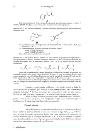 1. Análise Orgânica 
12 
OH 
1.1. Análise Elementar 
O O 
A 
Entre outras análises, ele efetuou uma análise elementar quantitativa, encontrando os valores C 
72,04 %; H 8,35 %. Verifique se estes valores estão de acordo com a estrutura proposta. 
Problema 1.1.11. Em reações relacionadas, o mesmo químico do problema anterior obteve também os 
compostos B e C. 
O 
O 
OH 
B C 
(a) Que diferenças em porcentagem de C e H deveriam mostrar as análises de A e de B, e as 
análises de A e de C? 
(b) Experimentalmente, o químico encontrou os seguintes valores: 
para B: C 72,03 %; H 8,73 %; 
para C: C 81,02 %; H 8,28 %. 
Estes valores estão de acordo com as estruturas? 
Problema 1.1.12. Um químico desejava preparar a α-monocloridrina da glicerina (3-cloropropano-1,2- 
diol); pesquisando na literatura, encontrou em Organic Syntheses Coll. Vol. 1 um método consistindo em 
borbulhar HCl gasoso, seco, em uma mistura aquecida (105 – 110 °C) de glicerina com um pouco de 
ácido acético. 
HO OH 
OH 
HO Cl 
OH 
Cl Cl 
Δ 
+ 
HCl / HOAc 
Ocorre que, se passarmos HCl demais, forma-se a α,γ-dicloridrina (mostrada no esquema) em 
quantidades apreciáveis (no mesmo volume de Organic Syntheses há outro procedimento descrito, para 
preparar exatamente a α,γ-dicloridrina). Determina-se o final da operação de borbulhar HCl pelo peso do 
balão; quando aumentar do valor correspondente a 1 equivalente de HCl, pára-se a reação. 
Se o único método de análise disponível para este químico fosse a análise elementar quantitativa 
de C e H, seria possível para ele verificar se seu produto era a monocloridrina ou a dicloridrina? Dado: Cl 
35,4527. 
Como você percebeu pelos problemas, é bem simples utilizar os dados de 
análise elementar quantitativa para verificar se eles correspondem a uma determinada 
fórmula molecular. A fórmula molecular que consideramos pode ser uma simples 
hipótese ou pode representar uma certeza bem razoável, resultante de várias conjeturas. 
Utilizar os dados de análise quantitativa para deduzir a fórmula molecular, 
porém, é um processo um pouco mais complicado e exige ainda a determinação ou 
conhecimento da massa molecular da substância em questão. 
FFFóóórrrmuuulllaaa mííínnniiimaaa 
Utilizando apenas as porcentagens dos elementos, o melhor que podemos 
fazer é deduzir a fórmula mínima, ou seja, uma fórmula do tipo (CxHyOz ...)n: podemos 
saber em que proporção numérica os átomos dos vários elementos se encontram na 
fórmula molecular (isto é, podemos determinar x, y, z, ...), mas não sabemos o número 
exato de cada um (não sabemos n) porque qualquer múltiplo inteiro da fórmula mínima 
apresenta as mesmas porcentagens de cada elemento. 
 