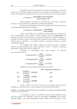 1. Análise Orgânica 
14 
O problema que nos foi apresentado consiste em determinar o número de 
átomos de um elemento quando conhecemos a porcentagem (e, naturalmente, a massa 
atômica do elemento). Considerando isto, escrevemos a expressão acima em outra forma: 
(C) : 4,1629547 = 1,50 
(H) : 5,545965 = 2,00 
(O) : 2,7757291 = 1,00 
1.1. Análise Elementar 
n de átomos porcentagem massa molecular 
massa atômica × 
100 
× 
° = . 
Nesta expressão você pode ver claramente por qual razão é necessário 
conhecer a massa molecular para determinar a fórmula da substância. 
Como a massa molecular é a mesma para qualquer dos elementos (de uma 
mesma fórmula), podemos ainda dizer que: 
n° de átomos = CONSTANTE × porcentagem . 
massa atômica 
Assim você percebe que, se dividirmos as porcentagens de cada elemento 
pela correspondente massa atômica, obtemos números que são proporcionais aos 
números de átomos de cada elemento na fórmula (molecular ou mínima): dividindo os 
resultados uns pelos outros (é mais fácil dividir todos pelo menor deles), a constante da 
fórmula acima é cancelada, e os resultados tendem a ser números inteiros ou frações 
relativamente simples. 
Um exemplo pode ajudar a clarear isto bem mais: qual é a fórmula 
mínima de uma substância cuja análise elementar mostrou a seguinte composição 
percentual: C 50,00 %; H 5,59 %; O 44,41 %? 
Dividindo as porcentagens pela massa atômica do elemento 
correspondente, teremos: 
4,1629547 
n° de átomos de C ∝ 50,00 = 
12,0107 
5,545965 
n° de átomos de H ∝ 5,59 = 
1,00794 
n° de átomos de O ∝ 44,41 = . 
2,7757291 
15,9994 
Dividindo cada um desses números pelo menor deles: 
Com 3 algarismos significativos 
1,4997698 
2,7757291 
1,998021 
2,7757291 
1,000000 
2,7757291 
Como o número de átomos tem que ser um número inteiro, devemos 
multiplicar os três valores por 2, e assim chegamos à fórmula mínima (C3H4O2)n. 
Problema 1.1.14. Deduza a fórmula mínima para um composto com a seguinte composição percentual: 
C 54,53 %; H 9,15 %; O 36,32 %. 
Os exemplos do texto e do problema anterior deram resultados muito 
redondos porque foram utilizados valores de porcentagem calculados, muito exatos. 
Quando lidamos com dados experimentais (nem sempre muito precisos), os erros 
 