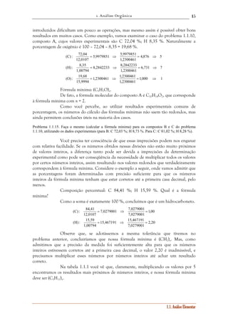 1. Análise Orgânica 
15 
introduzidos dificultam um pouco as operações, mas mesmo assim é possível obter bons 
resultados em muitos casos. Como exemplo, vamos examinar o caso do problema 1.1.10, 
composto A, cujos valores experimentais são C 72,04 %; H 8,35 %. Naturalmente a 
porcentagem de oxigênio é 100 – 72,04 – 8,35 = 19,68 %. 
1.1. Análise Elementar 
= ⇒ = ⇒ 
= ⇒ = ⇒ 
1,000 1 
5,9979851 5,9979851 
8,2842233 8,2842233 
1,2300461 1,2300461 
1,2300461 
(C) : 72,04 
(H) : 8,35 
(O) : 19,68 
15,9994 
6,731 7 
1,2300461 
1,00794 
4,876 5 
1,2300461 
12,0107 
= ⇒ = ⇒ 
Fórmula mínima: (C5H7O)n. 
De fato, a fórmula molecular do composto A é C10H14O2, que corresponde 
à fórmula mínima com n = 2. 
Como você percebe, ao utilizar resultados experimentais comuns de 
porcentagem, os números do cálculo das fórmulas mínimas não saem tão redondos, mas 
ainda permitem conclusões úteis na maioria dos casos. 
Problema 1.1.15. Faça o mesmo (calcular a fórmula mínima) para os compostos B e C do problema 
1.1.10, utilizando os dados experimentais (para B: C 72,03 %; H 8,73 %. Para C: C 81,02 %; H 8,28 %). 
Você precisa ter consciência de que essas imprecisões podem nos enganar 
com relativa facilidade. Se os números obtidos nessas divisões não estão muito próximos 
de valores inteiros, a diferença tanto pode ser devida a imprecisões da determinação 
experimental como pode ser conseqüência da necessidade de multiplicar todos os valores 
por certos números inteiros, assim resultando nos valores redondos que verdadeiramente 
correspondem à fórmula mínima. Considere o exemplo a seguir, onde vamos admitir que 
as porcentagens foram determinadas com precisão suficiente para que os números 
inteiros da fórmula mínima tenham que estar corretos até a primeira casa decimal, pelo 
menos. 
Composição percentual: C 84,41 %; H 15,59 %. Qual é a fórmula 
mínima? 
Como a soma é exatamente 100 %, concluímos que é um hidrocarboneto. 
2,20 
7,0279001 7,0279001 
= ⇒ = 
15,467191 15,467191 
7,0279001 
(C) : 84,41 
(H) : 15,59 
1,00794 
1,00 
7,0279001 
12,0107 
= ⇒ = 
Observe que, se adotássemos a mesma tolerância que tivemos no 
problema anterior, concluiríamos que nossa fórmula mínima é (CH2)n. Mas, como 
admitimos que a precisão da medida foi suficientemente alta para que os números 
inteiros estivessem corretos até a primeira casa decimal, o valor 2,20 é inadmissível, e 
precisamos multiplicar esses números por números inteiros até achar um resultado 
correto. 
Na tabela 1.1.1 você vê que, claramente, multiplicando os valores por 5 
encontramos os resultados mais próximos de números inteiros, e nossa fórmula mínima 
deve ser (C5H11)n. 
 