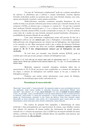 1. Análise Orgânica 
18 
Um tipo de “informação complementar” pode ser a própria tetravalência 
do carbono: se admitirmos que o carbono é sempre tetravalente, somente algumas 
fórmulas moleculares podem ser possíveis para uma certa fórmula mínima; com sorte, 
apenas uma fórmula é possível, e assim estamos resolvidos. 
Hidrocarbonetos saturados constituem exemplos ilustrativos. Se uma 
análise foi feita com precisão suficiente para termos certeza que a fórmula mínima de um 
composto é (CH4)n, já sabemos que o composto é o metano (n = 1), pois não é possível 
fazer nenhuma fórmula estrutural para n > 1 se o carbono for tetravalente. Da mesma 
maneira, a fórmula mínima (CH3)n só pode corresponder ao etano, (n = 2), pois nenhum 
outro valor de n resulta em uma fórmula estrutural possível (excluindo, obviamente, a 
possibilidade de estarmos falando de um radical). 
Uma outra informação complementar muito útil provém do fato de a 
valência do carbono ser um número par: como o hidrogênio é monovalente, qualquer 
hidrocarboneto tem obrigatoriamente um número par de hidrogênios, não importando 
se for saturado ou não. Mais interessante ainda é que a adição de elementos bivalentes 
como o oxigênio e o enxofre não altera esta condição: substâncias orgânicas contendo 
apenas C, H, O, S têm obrigatoriamente número par de hidrogênios em suas 
moléculas. 
Se você tiver, por exemplo, uma fórmula mínima (CH3O)n, pode já 
concluir que n tem que ser par, porque o número de hidrogênios é par. 
Problema 1.1.16. Você sabe que um número ímpar pode ser representado como 2x + 1, sendo x um 
número inteiro. Mostre que o produto de dois números ímpares, (2p + 1) × (2q + 1), é invariavelmente um 
número ímpar. 
Moléculas orgânicas contendo nitrogênio trivalente (além dos já 
mencionados C, H, O, S) são um pouco mais complicadas: se o número de nitrogênios 
for ímpar, o número de hidrogênios será também ímpar; se for par, o número de 
hidrogênios será par. 
Podemos usar muitas outras informações, como ponto de ebulição, 
equivalente de neutralização (para ácidos carboxílicos), etc. 
Deeettteeerrrmiiinnnaaaçççãããooo dddeee maaassssssaaa mooollleeecccuuulllaaarrr 
Observação: “massa molar” e “massa molecular” são expressões usadas às vezes sem distinção correta de 
seu significado, sendo comuns também as expressões (incorretas, rigorosamente falando) “peso 
molecular”, “peso atômico”, etc. A rigor, massa molecular é um valor em unidades de massa atômica 
(“uma”, ou, em inglês, “amu”), correspondendo à soma das massas atômicas de todos os átomos presentes 
na molécula; “massa molar” é a massa que corresponde a 1 mol de substância, portanto é expressa em 
gramas (g). Numericamente, entretanto, os dois valores são idênticos. Neste texto estaremos sempre 
interessados na massa molecular; como, porém, ela é numericamente igual à massa molar, às vezes 
determinamos a massa molar para, assim, ficarmos conhecendo a massa molecular. 
Em centros de pesquisa bem equipados, a determinação da massa 
molecular é feita principalmente por espectrometria de massas, cujos detalhes veremos 
logo adiante. Os espectros de massas podem dar informações de grande precisão, 
variando de ± 1 a frações tão pequenas como ± 0,0001 (ou até menor) unidades de massa 
atômica, conforme o tipo de aparelho utilizado (diz-se, dos aparelhos mais precisos, que 
são espectrômetros de alta resolução). 
1.1. Análise Elementar 
 