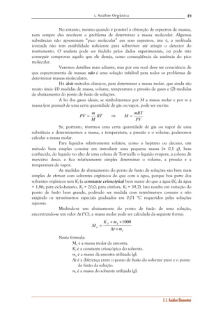1. Análise Orgânica 
19 
No entanto, mesmo quando é possível a obtenção de espectros de massas, 
nem sempre eles resolvem o problema de determinar a massa molecular. Algumas 
substâncias não apresentam “pico molecular” em seus espectros, isto é, a molécula 
ionizada não tem estabilidade suficiente para sobreviver até atingir o detector do 
instrumento. O analista pode ser iludido pelos dados experimentais, ou pode não 
conseguir comprovar aquilo que ele deseja, como conseqüência da ausência do pico 
molecular. 
Veremos detalhes mais adiante, mas por ora você deve ter consciência de 
que espectrometria de massas não é uma solução infalível para todos os problemas de 
determinar massas moleculares. 
Há dois métodos clássicos, para determinar a massa molar, que ainda são 
muito úteis: (1) medidas de massa, volume, temperatura e pressão de gases e (2) medidas 
de abaixamento do ponto de fusão de soluções. 
A lei dos gases ideais, se simbolizarmos por M a massa molar e por m a 
massa (em gramas) de uma certa quantidade de gás ou vapor, pode ser escrita: 
1.1. Análise Elementar 
RT M mRT 
M 
PV 
PV = m ⇒ = 
Se, portanto, tivermos uma certa quantidade de gás ou vapor de uma 
substância e determinarmos a massa, a temperatura, a pressão e o volume, poderemos 
calcular a massa molar. 
Para líquidos relativamente voláteis, como o heptano ou decano, um 
método bem simples consiste em introduzir uma pequena massa (≈ 0,1 g), bem 
conhecida, do líquido no alto de uma coluna de Torricelli: o líquido evapora, a coluna de 
mercúrio desce, e fica relativamente simples determinar o volume, a pressão e a 
temperatura do vapor. 
As medidas de abaixamento do ponto de fusão de soluções são bem mais 
simples de efetuar com solventes orgânicos do que com a água, porque boa parte dos 
solventes orgânicos tem Kf (a constante crioscópica) bem maior do que a água (Kf da água 
= 1,86; para ciclo-hexano, Kf = 20,0; para cânfora, Kf = 39,7). Isto resulta em variação do 
ponto de fusão bem grande, podendo ser medida com termômetros comuns e não 
exigindo os termômetros especiais graduados em 0,01 °C requeridos pelas soluções 
aquosas. 
Medindo-se um abaixamento do ponto de fusão de uma solução, 
encontrando-se um valor Δt (°C), a massa molar pode ser calculada da seguinte forma: 
s 
K m 
× × 
f a 
a t m 
M 
Δ × 
= 
1000 
Nesta fórmula: 
Ma é a massa molar da amostra. 
Kf é a constante crioscópica do solvente. 
ma é a massa da amostra utilizada (g). 
Δt é a diferença entre o ponto de fusão do solvente puro e o ponto 
de fusão da solução. 
ms é a massa do solvente utilizada (g). 
 