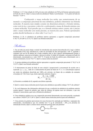 1. Análise Orgânica 
20 
Problema 1.1.17. Uma solução de 4,48 g de uma certa substância em 50,0 g de benzeno apresentou ponto 
de fusão de 3,45 °C. Qual é a massa molar da substância? Dados: Kf do benzeno = 5,12; ponto de fusão do 
benzeno = 5,50 °C. 
Conhecendo a massa molecular (ou molar, que numericamente dá na 
mesma) e a composição percentual de uma substância, podemos determinar sua fórmula 
molecular. A maneira mais simples consiste em determinar primeiro a fórmula mínima, 
como você já viu, e encontrar o valor de n confrontando a massa da fórmula mínima com 
a massa molecular. Você percebe que, se a fórmula mínima estiver correta, não é preciso 
saber a massa molecular com muita precisão, na maioria dos casos. Valores aproximados 
podem decidir facilmente se n deve valer 1 ou 2 ou 3. 
Problema 1.1.18. A substância do problema anterior apresentou a seguinte composição percentual: 
C 64,1 %; H 4,40 %; Cl 31,3 %. Qual é sua fórmula molecular? 
Problemas 
1. Em um tubo de ensaio limpo e tarado foi introduzida uma amostra desconhecida (61,3 mg) e cânfora 
ressublimada (534,5 mg). Introduziu-se o tubo em um banho de óleo pré-aquecido a 180 °C, agitando o 
conteúdo com um fio de platina até a fusão completa (não se deve aquecer prolongadamente porque a 
cânfora sublima), removeu-se do banho e deixou-se esfriar. O sólido foi triturado e seu ponto de fusão foi 
determinado, encontrando-se o valor 142,9 °C. O ponto de fusão da cânfora pura, determinado com o 
mesmo termômetro, foi de 178,5 °C. Qual é a massa molar da amostra? 
2. A mesma substância do problema anterior apresentou a seguinte composição percentual: C 76,21 %; H 
11,23 %. Qual é sua fórmula molecular? 
3. O abaixamento do ponto de fusão de uma solução é proporcional à concentração de acordo com a 
expressão Δt = c × K f , onde Δt é o abaixamento do ponto de fusão em °C e c é a concentração expressa 
em moles da substância dissolvida por 1000 g de solvente. (a) Quais são as unidades da constante 
crioscópica Kf ? (b) Como é que, desta expressão, podemos chegar a 
1.1. Análise Elementar 
s 
K m 
× × 
f a 
a t m 
M 
Δ × 
= 
1000 
? 
(c) Encontre as unidades de Kf segundo esta última expressão. 
4. Qual é a menor massa molecular possível para uma substância cuja análise indique 7,81 % de carbono? 
5. Se você dispusesse das informações adicionais de que a molécula da substância do problema anterior 
contém apenas 1 átomo de carbono; que, além do carbono, há apenas mais um elemento, e que este 
elemento é monovalente, qual seria a fórmula da substância? 
6. Uma substância orgânica teve sua composição percentual determinada com muita precisão, resultando 
nos valores C 60,98 %; H 11,94 %. Qual é a menor massa molecular possível para esta substância? 
7. Uma proteína da gelatina (proveniente de ossos bovinos) foi analisada por hidrólise e separação dos 
aminoácidos, encontrando-se que ela continha 0,21 % (g de aminoácido / 100 g de proteína) do 
aminoácido tirosina. Qual é a menor massa molecular possível para esta proteína? 
NH2 
HO CH2 CH CO2H 
Tirosina 
 