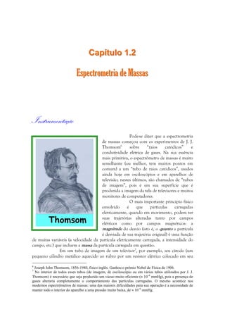 CCaappííttuulloo 11..22 
EEssppeeccttrroommeettrriiaa ddee MMaassssaass 
Instrumentação 
Pode-se dizer que a espectrometria 
de massas começou com os experimentos de J. J. 
Thomsom6 sobre “raios catódicos” e 
condutividade elétrica de gases. Na sua essência 
mais primitiva, o espectrômetro de massas é muito 
semelhante (ou melhor, tem muitos pontos em 
comum) a um “tubo de raios catódicos”, usados 
ainda hoje em osciloscópios e em aparelhos de 
televisão; nestes últimos, são chamados de “tubos 
de imagem”, pois é em sua superfície que é 
produzida a imagem da tela de televisores e muitos 
monitores de computadores. 
O mais importante princípio físico 
envolvido é que partículas carregadas 
eletricamente, quando em movimento, podem ter 
suas trajetórias alteradas tanto por campos 
elétricos como por campos magnéticos: a 
magnitude do desvio (isto é, o quanto a partícula 
é desviada de sua trajetória original) é uma função 
de muitas variáveis (a velocidade da partícula eletricamente carregada, a intensidade do 
campo, etc.) que incluem a massa da partícula carregada em questão. 
Em um tubo de imagem de um televisor7, por exemplo, seu cátodo (um 
pequeno cilindro metálico aquecido ao rubro por um resistor elétrico colocado em seu 
6 Joseph John Thomsom, 1856-1940, físico inglês. Ganhou o prêmio Nobel de Física de 1906. 
7 No interior de todos esses tubos (de imagem, de osciloscópio ou em vários tubos utilizados por J. J. 
Thomsom) é necessário que seja produzido um vácuo muito eficiente (≈ 10–6 mmHg), pois a presença de 
gases alteraria completamente o comportamento das partículas carregadas. O mesmo acontece nos 
modernos espectrômetros de massas: uma das maiores dificuldades para sua operação é a necessidade de 
manter todo o interior do aparelho a uma pressão muito baixa, de ≈ 10–6 mmHg. 
 