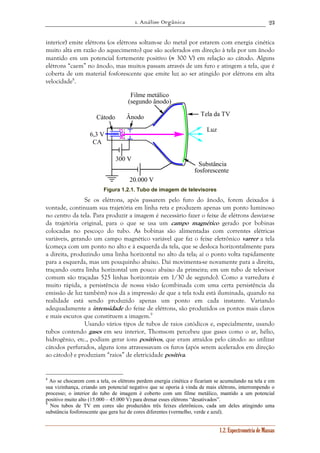 1. Análise Orgânica 
23 
interior) emite elétrons (os elétrons soltam-se do metal por estarem com energia cinética 
muito alta em razão do aquecimento) que são acelerados em direção à tela por um ânodo 
mantido em um potencial fortemente positivo (≈ 300 V) em relação ao cátodo. Alguns 
elétrons “caem” no ânodo, mas muitos passam através de um furo e atingem a tela, que é 
coberta de um material fosforescente que emite luz ao ser atingido por elétrons em alta 
velocidade8. 
1.2. Espectrometria de Massas 
Cátodo Ânodo 
6,3 V 
300 V 
20.000 V 
CA 
Filme metálico 
(segundo ânodo) 
Tela da TV 
Luz 
Substância 
fosforescente 
Figura 1.2.1. Tubo de imagem de televisores 
Se os elétrons, após passarem pelo furo do ânodo, forem deixados à 
vontade, continuam sua trajetória em linha reta e produzem apenas um ponto luminoso 
no centro da tela. Para produzir a imagem é necessário fazer o feixe de elétrons desviar-se 
da trajetória original, para o que se usa um campo magnético gerado por bobinas 
colocadas no pescoço do tubo. As bobinas são alimentadas com correntes elétricas 
variáveis, gerando um campo magnético variável que faz o feixe eletrônico varrer a tela 
(começa com um ponto no alto e à esquerda da tela, que se desloca horizontalmente para 
a direita, produzindo uma linha horizontal no alto da tela; aí o ponto volta rapidamente 
para a esquerda, mas um pouquinho abaixo. Daí movimenta-se novamente para a direita, 
traçando outra linha horizontal um pouco abaixo da primeira; em um tubo de televisor 
comum são traçadas 525 linhas horizontais em 1/30 de segundo). Como a varredura é 
muito rápida, a persistência de nossa visão (combinada com uma certa persistência da 
emissão de luz também) nos dá a impressão de que a tela toda está iluminada, quando na 
realidade está sendo produzido apenas um ponto em cada instante. Variando 
adequadamente a intensidade do feixe de elétrons, são produzidos os pontos mais claros 
e mais escuros que constituem a imagem.9 
Usando vários tipos de tubos de raios catódicos e, especialmente, usando 
tubos contendo gases em seu interior, Thomsom percebeu que gases como o ar, hélio, 
hidrogênio, etc., podiam gerar íons positivos, que eram atraídos pelo cátodo: ao utilizar 
cátodos perfurados, alguns íons atravessavam os furos (após serem acelerados em direção 
ao cátodo) e produziam “raios” de eletricidade positiva. 
8 Ao se chocarem com a tela, os elétrons perdem energia cinética e ficariam se acumulando na tela e em 
sua vizinhança, criando um potencial negativo que se oporia à vinda de mais elétrons, interrompendo o 
processo; o interior do tubo de imagem é coberto com um filme metálico, mantido a um potencial 
positivo muito alto (15.000 – 45.000 V) para drenar esses elétrons “desativados”. 
9 Nos tubos de TV em cores são produzidos três feixes eletrônicos, cada um deles atingindo uma 
substância fosforescente que gera luz de cores diferentes (vermelho, verde e azul). 
 