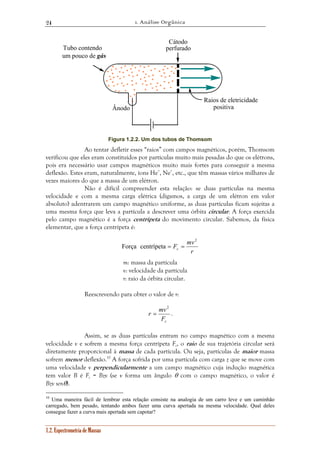 1. Análise Orgânica 
24 
1.2. Espectrometria de Massas 
Ânodo 
Cátodo 
perfurado 
Raios de eletricidade 
positiva 
Tubo contendo 
um pouco de gás 
Figura 1.2.2. Um dos tubos de Thomsom 
Ao tentar defletir esses “raios” com campos magnéticos, porém, Thomsom 
verificou que eles eram constituídos por partículas muito mais pesadas do que os elétrons, 
pois era necessário usar campos magnéticos muito mais fortes para conseguir a mesma 
deflexão. Estes eram, naturalmente, íons He+, Ne+, etc., que têm massas vários milhares de 
vezes maiores do que a massa de um elétron. 
Não é difícil compreender esta relação: se duas partículas na mesma 
velocidade e com a mesma carga elétrica (digamos, a carga de um elétron em valor 
absoluto) adentrarem um campo magnético uniforme, as duas partículas ficam sujeitas a 
uma mesma força que leva a partícula a descrever uma órbita circular. A força exercida 
pelo campo magnético é a força centrípeta do movimento circular. Sabemos, da física 
elementar, que a força centrípeta é: 
F mv c 
r 
2 
Força centrípeta = = 
m: massa da partícula 
v: velocidade da partícula 
r: raio da órbita circular. 
Reescrevendo para obter o valor de r: 
r mv 
c F 
2 
= . 
Assim, se as duas partículas entram no campo magnético com a mesma 
velocidade v e sofrem a mesma força centrípeta Fc, o raio de sua trajetória circular será 
diretamente proporcional à massa de cada partícula. Ou seja, partículas de maior massa 
sofrem menor deflexão.10 A força sofrida por uma partícula com carga z que se move com 
uma velocidade v perpendicularmente a um campo magnético cuja indução magnética 
tem valor B é Fc = Bzv (se v forma um ângulo θ com o campo magnético, o valor é 
Bzv senθ). 
10 Uma maneira fácil de lembrar esta relação consiste na analogia de um carro leve e um caminhão 
carregado, bem pesado, tentando ambos fazer uma curva apertada na mesma velocidade. Qual deles 
consegue fazer a curva mais apertada sem capotar? 
 