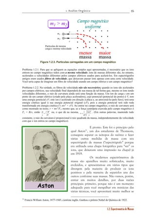 1. Análise Orgânica 
25 
r = 1 2 . (Em outras palavras, mantendo tudo 
1.2. Espectrometria de Massas 
v 
v 
Campo magnético 
uniforme 
m1 > m2 
m1 
m2 
Partículas de mesma 
carga e mesma velocidade 
menor 
massa 
maior 
massa 
Figura 1.2.3. Partículas carregadas em um campo magnético 
Problema 1.2.1. Para que se apliquem as equações simples aqui apresentadas, é necessário que os íons 
entrem no campo magnético todos com a mesma velocidade; íons de massas diferentes são, no entanto, 
acelerados a velocidades diferentes pelos campos elétricos usados para acelerá-los. Em espectrógrafos 
antigos eram usados filtros de velocidade, que deixavam passar íons apenas com uma certa velocidade. 
Você seria capaz de imaginar um filtro de velocidade usando um campo elétrico e um campo magnético? 
Problema 1.2.2. Na verdade, os filtros de velocidade não são necessários; quando os íons são acelerados 
por campos elétricos, sua velocidade final dependerá de sua massa de tal forma que, mesmo os íons tendo 
velocidades diferentes, o raio de curvatura ainda será uma função da massa. Um íon de carga z em um 
ponto de um campo elétrico (criado pela placa aceleradora), cujo potencial (potencial do ponto) é V, tem 
uma energia potencial zV; este íon é acelerado em direção à placa e, ao atravessá-la (pelo furo), terá uma 
energia cinética igual à sua energia potencial original (zV), pois a energia potencial terá sido toda 
transformada em energia cinética (½ mv2 = zV). Ao entrar no campo magnético, o raio de curvatura será 
como mostrado no texto, r = mv2/Fc; mostre que, se a força centrípeta exercida pelo campo magnético é 
Fc = Bzv, então 
r 2 B 
2 
= ou, o que dá na mesma, 
V 
m 
z 
2 
mV 
z 
B 
constante, o raio da curvatura é proporcional à raiz quadrada da massa, independentemente da velocidade 
com que o íon entrou no campo magnético). 
E pronto. Este foi o princípio pelo 
qual Aston11, um dos estudantes de Thomsom, 
conseguiu separar os isótopos do neônio e fazer 
várias outras medidas de massa com seu 
espectrógrafo de massas (“espectrógrafo” porque 
era utilizada uma chapa fotográfica para “ver” os 
íons, que deixavam uma impressão na chapa) já 
em 1919. 
Os modernos espectrômetros de 
massa são aparelhos muito sofisticados, muito 
evoluídos, e apresentam-se em vários tipos que 
divergem pela maneira de produzir os íons 
positivos e pela maneira de separá-los uns dos 
outros conforme suas massas. Não vamos, porém, 
entrar em muitos detalhes, por duas razões 
principais: primeiro, porque não é um momento 
adequado para você mergulhar em minúcias das 
várias técnicas, você aproveitará muito melhor se 
11 Francis William Aston, 1877-1945, cientista inglês. Ganhou o prêmio Nobel de Química de 1922. 
 
