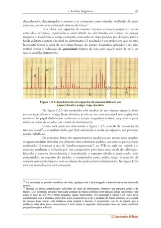 1. Análise Orgânica 
27 
desacelerados, descarregados e passam a se comportar como simples moléculas de gases 
comuns, que são evacuados pelo sistema de vácuo.13 
Para obter um espectro de massas, fazemos o campo magnético variar 
entre dois extremos, registrando o sinal obtido no eletrômetro em função do campo 
magnético. Conforme o campo aumenta, íons cada vez mais pesados são dirigidos para a 
fenda coletora e geram um sinal no eletrômetro. O resultado é um gráfico em que no eixo 
horizontal temos o valor de m/z (uma função do campo magnético aplicado) e no eixo 
vertical temos a indicação da quantidade relativa de íons com aquele valor de m/z, ou 
seja, o sinal do eletrômetro. 
Figura 1.2.5. Aparência de um espectro de massas feito em um 
1.2. Espectrometria de Massas 
espectrômetro antigo, hoje obsoleto 
Na figura 1.2.5 são mostrados três trechos de um mesmo espectro, feito 
em um espectrômetro antigo (hoje obsoleto, já não se usa mais este tipo) com registrador 
mecânico (o papel deslocava-se conforme o campo magnético variava, enquanto a pena 
subia ou descia de acordo com o sinal do eletrômetro). 
Como você pode ver observando a figura 1.2.5, a escala de massas (m/z) 
não era linear14, e o analista tinha que ficar marcando a escala no espectro, um processo 
muito trabalhoso. 
Os espectros feitos em espectrômetros modernos são muito mais simples: 
o espectrometrista introduz inicialmente uma substância padrão, que produz picos já bem 
conhecidos (é comum o uso de “perfluoroquerosene”, ou PFK na sigla em inglês), e o 
espectro resultante é utilizado por um computador para fazer uma escala de calibração. 
Quando a amostra desconhecida é introduzida, o espectro obtido é comparado, pelo 
computador, ao espectro do padrão: o computador pode, então, traçar o espectro da 
amostra com escala linear e com os valores da escala já bem determinados. Na figura 1.2.6 
está um exemplo para você comparar. 
13 Ao encontrar as paredes metálicas do tubo, qualquer íon é descarregado e transforma-se em molécula 
neutra. 
14 Quando se utiliza amplificação suficiente do sinal do eletrômetro, obtemos um espectro como o da 
figura 1.2.5, contendo um pico para cada unidade de massa atômica (com poucas falhas ocasionais; veja 
como o pico de m/z 90 é muito pequeno, quase inexistente). Ao examinar a figura 1.2.5 você deve 
compreender que a distância entre dois picos consecutivos é de 1 unidade de massa atômica; se a escala 
de massas fosse linear, esta distância seria sempre a mesma. É claramente visível, na figura, que a 
distância entre dois picos consecutivos é bem maior à esquerda, diminuindo cada vez mais conforme 
progredimos para a direita. 
 