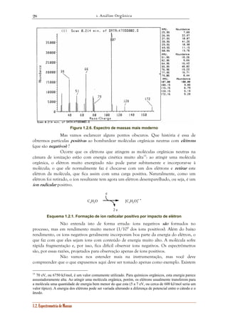 1. Análise Orgânica 
28 
Figura 1.2.6. Espectro de massas mais moderno 
Mas vamos esclarecer alguns pontos obscuros. Que história é essa de 
obtermos partículas positivas ao bombardear moléculas orgânicas neutras com elétrons 
(que são negativos) ? 
Ocorre que os elétrons que atingem as moléculas orgânicas neutras na 
câmara de ionização estão com energia cinética muito alta15: ao atingir uma molécula 
orgânica, o elétron muito energizado não pode parar subitamente e incorporar-se à 
molécula; o que ele normalmente faz é chocar-se com um dos elétrons e retirar este 
elétron da molécula, que fica assim com uma carga positiva. Naturalmente, como um 
elétron foi retirado, o íon resultante tem agora um elétron desemparelhado, ou seja, é um 
íon radicalar positivo. 
1.2. Espectrometria de Massas 
CxHyO 
e 
2 e 
[CxHyO]+ • 
Esquema 1.2.1. Formação de íon radicalar positivo por impacto de elétron 
Não entenda isto de forma errada: íons negativos são formados no 
processo, mas em rendimento muito menor (1/104 dos íons positivos). Além do baixo 
rendimento, os íons negativos geralmente incorporam boa parte da energia do elétron, o 
que faz com que eles sejam íons com conteúdo de energia muito alto. A molécula sofre 
rápida fragmentação e, por isso, fica difícil observar íons negativos. Os espectrômetros 
são, por essas razões, projetados para observação apenas de íons positivos. 
Não vamos nos estender mais na instrumentação, mas você deve 
compreender que o que expusemos aqui deve ser tomado apenas como exemplo. Existem 
15 70 eV, ou 6750 kJ/mol, é um valor comumente utilizado. Para químicos orgânicos, esta energia parece 
assustadoramente alta. Ao atingir uma molécula orgânica, porém, os elétrons usualmente transferem para 
a molécula uma quantidade de energia bem menor do que esta (5 a 7 eV, ou cerca de 600 kJ/mol seria um 
valor típico). A energia dos elétrons pode ser variada alterando a diferença de potencial entre o cátodo e o 
ânodo. 
 