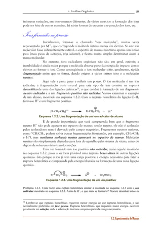 1. Análise Orgânica 
29 
inúmeras variações, em instrumentos diferentes, de vários aspectos: a formação dos íons 
pode ser feita de outras maneiras, há várias formas de executar a separação dos íons, etc. 
Íons formados no processo 
Inicialmente, forma-se o chamado “íon molecular”, muitas vezes 
representado por M+•, que corresponde à molécula inteira menos um elétron. Se este íon 
molecular fosse suficientemente estável, o espectro de massas mostraria apenas um único 
pico (mais picos de isótopos, veja adiante), e ficaria muito simples determinar assim a 
massa molecular. 
No entanto, íons radicalares orgânicos não são, em geral, estáveis; a 
instabilidade é ainda maior porque a molécula absorve parte da energia do impacto com o 
elétron ao formar o íon. Como conseqüência o íon molecular sofre, geralmente, rápida 
fragmentação assim que se forma, dando origem a vários outros íons e a moléculas 
neutras. 
Aqui vale a pena parar e refletir um pouco. O íon molecular é um íon 
radicalar; a fragmentação mais natural para este tipo de íon consiste na ruptura 
homolítica de uma das ligações químicas16, o que conduz à formação de um fragmento 
neutro radicalar e a um fragmento positivo não radicalar. Vamos examinar o exemplo 
de um alcano, mostrado no esquema 1.2.2. Com a ruptura homolítica da ligação C–H, 
forma-se H• e um fragmento positivo. 
[R–CH2–CH3]+ • R–CH2–CH2 + H • 
Esquema 1.2.2. Uma fragmentação de um íon radicalar de alcano 
É de grande importância que você compreenda bem que o fragmento 
neutro H• não pode aparecer no espectro de massas: sendo neutro, ele não é acelerado 
pelos aceleradores nem é desviado pelo campo magnético. Fragmentos neutros maiores, 
como •CH2CH3, podem sofrer outras fragmentações (formando, por exemplo, CH2=CH2 
e H•), mas nenhuma molécula neutra aparecerá no espectro de massas. Moléculas 
neutras são simplesmente drenadas para fora do aparelho pelo sistema de vácuo, antes ou 
depois de sofrerem várias transformações. 
Uma vez formado um íon positivo não radicalar, como aquele mostrado 
no esquema 1.2.2, passa a ser bem provável uma ruptura heterolítica de outras ligações 
químicas. Isto porque o íon já tem uma carga positiva: a energia necessária para fazer a 
ruptura heterolítica é compensada pela energia liberada na formação de uma nova ligação 
química. 
R CH2 
CH2 R + CH2 CH2 
Esquema 1.2.3. Uma fragmentação de um íon positivo 
Problema 1.2.3. Tente fazer uma ruptura heterolítica similar à mostrada no esquema 1.2.3 com o íon 
radicalar mostrado no esquema 1.2.2. Além de R+, o que mais se formaria? Procure desenhar todos os 
16 Lembre-se que rupturas homolíticas requerem menor energia do que rupturas heterolíticas, e são 
normalmente preferidas em fase gasosa. Rupturas heterolíticas, que requerem maior energia, ocorrem 
geralmente em solução, onde a solvatação dos íons compensa parte da energia necessária. 
1.2. Espectrometria de Massas 
 