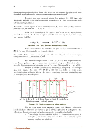 1. Análise Orgânica 
30 
elétrons e verifique se é possível fazer alguma coisa estável com este fragmento. Verifique se pode haver 
formação de uma ligação química que compense a energia necessária para formar R+. 
Forma-se aqui uma molécula neutra bem estável, CH2=CH2 (que não 
aparece no espectro), e um outro íon positivo não radicalar, R+. Este, naturalmente, pode 
sofrer novas fragmentações. 
Problema 1.2.4. Em um espectro de massas de tetradecano, C14H30, parece-lhe razoável esperar ver os 
picos de m/z 198, 197, 169, 141, 113, 85, 57, 29? 
Uma outra possibilidade de ruptura homolítica inicial, além daquela 
mostrada no esquema 1.2.2, seria a ruptura homolítica de uma ligação C–C com perda, 
por exemplo, de CH3 
•. 
[R–CH • 2–CH3]+ • + 
Esquema 1.2.4. Outra possível fragmentação inicial 
% 
100 
50 
0 
1.2. Espectrometria de Massas 
R–CH2 CH3 
Neste caso teríamos no espectro um pico de m/z correspondendo a 
[M–15]+, e seus filhotes gerados por perda de etileno. 
Problema 1.2.5. Voltando ao tetradecano, que apresenta M+ • com m/z 198, você esperaria encontrar picos 
correspondendo a m/z 183, 155, 127, 99, 71, 43? 
Pela resolução dos problemas 1.2.4 e 1.2.5, você já deve ter percebido que, 
para alcanos, podemos esperar espectros de massas contendo grupos de sinais a cada 14 
unidades de massa atômica (duas séries, uma M+•– 1 – n × 28 e outra M+•– 15 – n × 28). 
Observe o espectro de tetradecano apresentado na figura 1.2.7 e verifique 
que, com exceção dos picos 197 (M–1)+ e 183 (M–15)+, todos os outros picos 
mencionados nos problemas 1.2.4 e 1.2.5 não só estão todos presentes, mas também são 
os principais picos de cada grupo. 
57 
71 
85 
C2H4 C2H4 C2H4 
C2H4 C2H4 C2H4 
99 113 
43 
29 
127 141 155 169 
197, [M-1]+ ?? 
C14 
198, M+ • 
183 
?? 
C11 C12 C13 C9 C10 C8 
C7 
C6 
C5 
C4 
C3 
C2 
Espectro de massas - LSO - MS Analyzer 
m/z 
? 
? 
20 30 40 50 60 70 80 90 100 110 120 130 140 150 160 170 180 190 200 
Figura 1.2.7. Espectro de massas do tetradecano 
Mas por quais razões temos grupos de sinais a cada 14 uma, e não apenas 
aquele sinal que estávamos esperando (e que é, afinal, o principal de cada grupo) ? Há 
pelo menos dois aspectos que você pode compreender com relativa facilidade. 
1. É natural que alguns desses íons acabem por perder mais um átomo de 
hidrogênio, ou mesmo mais dois ou três, dando origem a picos 
menores vizinhos aos principais 
 