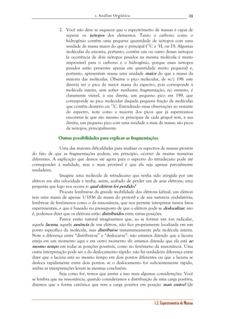 1. Análise Orgânica 
31 
2. Você não deve se esquecer que o espectrômetro de massas é capaz de 
separar os isótopos dos elementos. Tanto o carbono como o 
hidrogênio contêm uma pequena quantidade de isótopos com uma 
unidade de massa maior do que o principal (13C e 2H, ou D). Algumas 
moléculas da amostra, portanto, contêm um ou outro desses isótopos 
(a ocorrência de dois isótopos pesados na mesma molécula é muito 
improvável para o carbono e o hidrogênio, porque esses isótopos 
pesados estão presentes apenas em quantidade muito pequena) e, 
portanto, apresentam massa uma unidade maior do que a massa da 
maioria das moléculas. Observe o pico molecular, de m/z 198: este 
deveria ser o pico de maior massa do espectro, pois corresponde à 
molécula inteira, sem sofrer nenhuma fragmentação; no entanto, é 
claramente visível, à sua direita, um pequeno pico em 199, que 
corresponde ao pico molecular daquela pequena fração de moléculas 
que contêm deutério ou 13C. Estendendo essas observações ao restante 
do espectro, note como a maioria dos picos que já esperávamos 
encontrar (e que são mesmo os principais de cada grupo) tem, à sua 
direita, um pequeno pico com uma unidade a mais de massa: são picos 
de isótopos, principalmente. 
Ouuutttrrraaasss pppooossssssiiibbbiiillliiidddaaadddeeesss pppaaarrraaa eeexxxpppllliiicccaaarrr aaasss fffrrraaagggmeeennntttaaaçççõõõeeesss 
Uma das maiores dificuldades para analisar os espectros de massas provém 
do fato de que as fragmentações podem, em princípio, ocorrer de muitas maneiras 
diferentes. A explicação que demos até agora para o espectro do tetradecano pode até 
corresponder à realidade, mas o mais provável é que ela seja apenas parcialmente 
verdadeira. 
Imagine uma molécula de tetradecano que tenha sido atingida por um 
elétron em alta velocidade e tenha, assim, acabado de perder um de seus elétrons; uma 
pergunta que logo nos ocorre é: qual elétron foi perdido? 
Procure lembrar-se da grande mobilidade dos elétrons (afinal, um elétron 
tem uma massa de apenas 1/1836 da massa do próton) e de sua natureza ondulatória; 
lembre-se de fenômenos como o da ressonância, que nos permite interpretar tantos fatos 
experimentais, e que é baseado no pressuposto de que o elétron pode se deslocalizar, isto 
é, podemos dizer que os elétrons estão distribuídos entre várias posições. 
Parece então natural imaginarmos que, ao se formar um íon radicalar, 
aquela lacuna, aquela ausência de um elétron, não fica propriamente localizada em um 
ponto específico da molécula, mas distribui-se instantaneamente pela molécula inteira. 
Note a diferença entre “distribuir-se” e “deslocar-se”: não estamos dizendo que a lacuna 
esteja em um momento aqui e em outro momento ali: estamos dizendo que ela está ao 
mesmo tempo em todas as posições possíveis, como no fenômeno da ressonância. Uma 
outra interpretação pode ser a do deslocamento rápido: não há verdadeira diferença entre 
dizer que a lacuna está ao mesmo tempo em dois pontos diferentes ou que a lacuna se 
desloca rapidamente entre dois pontos: se o deslocamento for suficientemente rápido, 
ambas as interpretações levam às mesmas conclusões. 
Seja como for, temos que juntar a isso mais algumas considerações. Você 
se lembra que na ressonância, quando consideramos a distribuição de uma carga positiva, 
dizemos que a forma canônica que tem a carga positiva em posição mais estável (de 
1.2. Espectrometria de Massas 
 